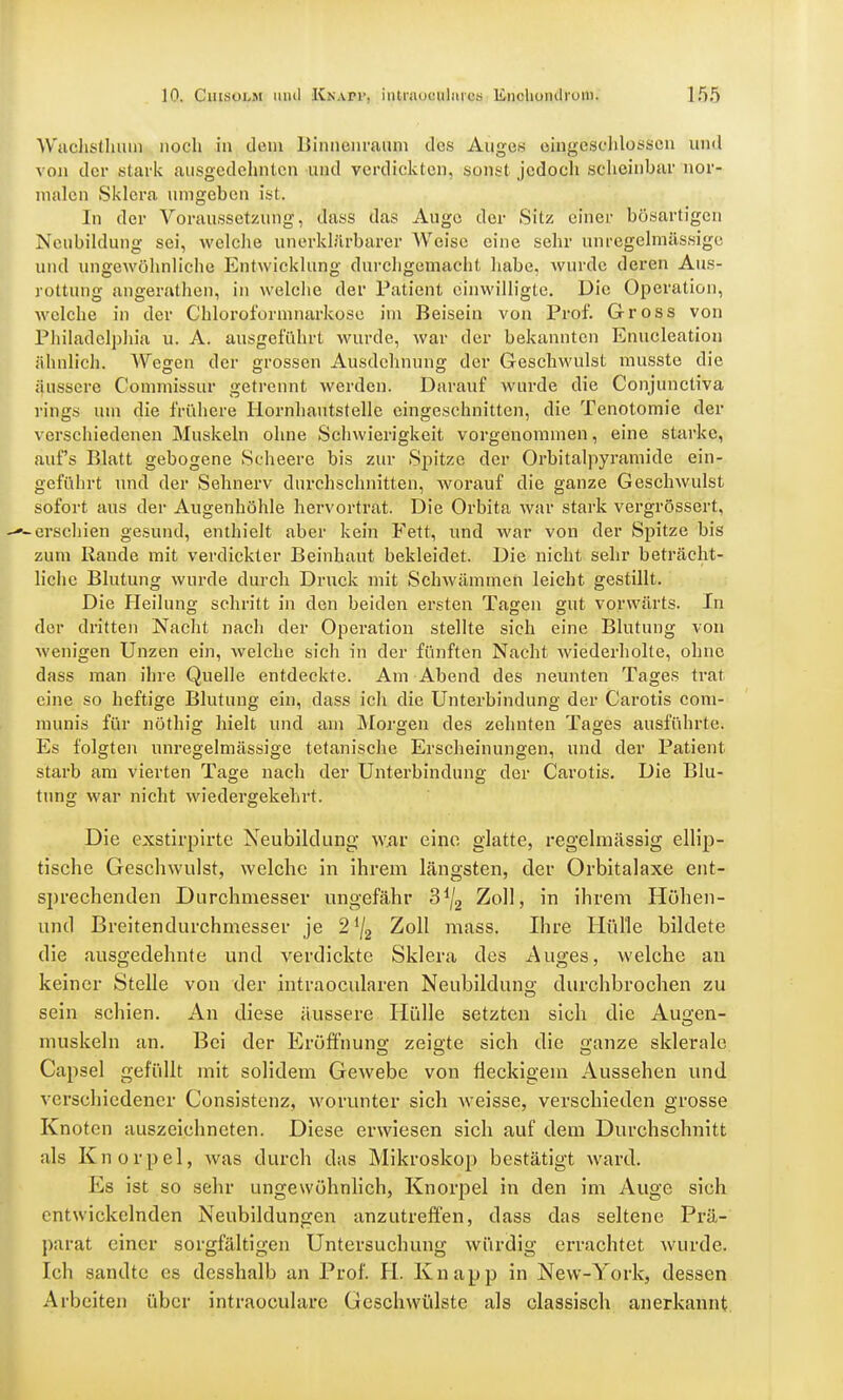 Wachslhmn noch in dem Binnenraum des Äijgeg eingeschlossen und von der .stark ausgedehnten und verdickten, sonst jedoch scheinbar nor- malen Sklera umgeben ist. In der Voraussetzung, dass das Auge der Sitz einer bösartigen Neubildung sei, welche unerklärbarer Weise eine sehr unregelmässige und ungewöhnliche Entwicklung durchgemacht habe, wurde deren Aus- rottung angerathen, in welche der Patient einwilligte. Die Operation, welche in der Chloroformnarkose im Beisein von Prof. Gross von Philadelphia u. A. ausgeführt wurde, war der bekannten Enucleation ähnlich. Wegen der grossen Ausdehnung der Geschwulst musste die äussere Commissur getrennt werden. Darauf wurde die Conjunctiva rings um die frühere Hornhautstelle eingeschnitten, die Tenotomie der verschiedenen Muskeln ohne Schwierigkeit vorgenommen, eine starke, auf's Blatt gebogene Scheere bis zur Spitze der Orbitalpyramide ein- geführt und der Sehnerv durchschnitten, worauf die ganze Geschwulst sofort aus der Augenhöhle hervortrat. Die Orbita war stark vergrössert, -erschien gesund, enthielt aber kein Fett, und war von der Spitze bis zum Rande mit verdickter Beinhaut bekleidet. Die nicht sehr beträcht- liche Blutung wurde durch Druck mit Schwämmen leicht gestillt. Die Heilung schritt in den beiden ersten Tagen gut vorwärts. In der dritten Nacht nach der Operation stellte sich eine Blutung von Avenigen Unzen ein, welche sich in der fünften Nacht Aviederholte, ohne dass man ihre Quelle entdeckte. Am Abend des neunten Tages trat eine so heftige Blutung ein, dass ich die Unterbindung der Carotis com- munis für nöthig hielt und am Morgen des zehnten Tages ausführte. Es folgten unregelmässige tetanische Erscheinungen, und der Patient starb am vierten Tage nach der Unterbindung der Carotis. Die Blu- tung war nicht wiedergekehrt. Die exstirpirte Neubildung; war eine glatte, regelmässig ellip- tische Geschwulst, welche in ihrem längsten, der Orbitalaxe ent- sprechenden Durchmesser ungefähr 3*/2 Zoll, in ihrem Höhen- uncl Breitendurchmesser je 21[2 Zoll mass. Ihre Hülle bildete die ausgedehnte und verdickte Sklera des Auges, welche an keiner Stelle von der intraoeularen Neubildung durchbrochen zu sein schien. An diese äussere Hülle setzten sich die Au^en- muskeln an. Bei der Eröffnung zeigte sich die ganze sklerale Capsel gefüllt mit solidem Gewebe von fleckigem Aussehen und verschiedener Consistenz, worunter sich weisse, verschieden grosse Knoten auszeichneten. Diese erwiesen sich auf dem Durchschnitt als Knorpel, was durch das Mikroskop bestätigt ward. Ks ist so sehr ungewöhnlich, Knorpel in den im Auge sich entwickelnden Neubildungen anzutreffen, dass das seltene Prä- parat einer sorgfältigen Untersuchung würdig errachtet wurde. Ich sandte es desshalb an Prof. II. Knapp in New-York, dessen Arbeiten über intraoeulare Geschwülste als classisch anerkannt