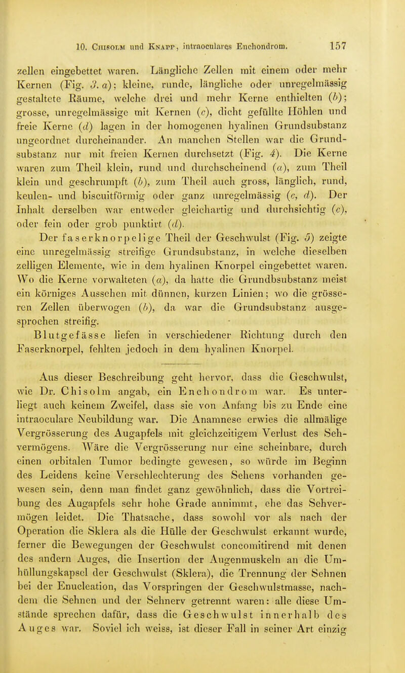 zcllen eingebettet waren. Längliche Zellen mit einem oder mehr Kernen (Fig. o.a): kleine, runde, längliche oder unregelmässig gestaltete Räume, welche drei und mehr Kerne enthielten (/>); grosse, unregehnässige mit Kernen (c), dicht gefüllte Höhlen und freie Kerne (d) lagen in der homogenen hyalinen Grundsubstanz ungeordnet durcheinander. An manchen Stellen war die Grund- Substanz nur mit freien Kernen durchsetzt (Fig. 4). Die Kerne waren zum Theil klein, rund und durchscheinend (a), zum Theil klein und geschrumpft (b), zum Theil auch gross, länglich, rund, keulen- und biseuitförmig oder ganz unregelmässig (c, d). Der Inhalt derselben Avar entweder gleichartig und durchsichtig (c), oder fein oder grob punktirt (d). Der faserknorpelige Theil der Geschwulst (Fig. <5) zeigte eine unregelmässig streifige Grundsubstanz, in welche dieselben zelligen Elemente, wie in dem hyalinen Knorpel eingebettet waren. Wo die Kerne vorwalteten (a), da hatte die Grundbsubstanz meist ein körniges Aussehen mit. dünnen, kurzen Linien; wo die grösse- ren Zellen überwogen (b), da war die Grundsubstanz ausge- sprochen streifig. Blutgefässe liefen in verschiedener Richtung durch den Faserknorpel, fehlten jedoch in dem hyalinen Knorpel. Aus dieser Beschreibung geht hervor, dass die Geschwulst, wie Dr. C h i s o 1 m angab, ein E n c h o n d r o m war. Es unter- liegt auch keinem Zweifel, dass sie von Anfang bis zu Ende eine intraoeulare Neubildung war. Die Anamnese erwies die allmälige Vergrösserung des Augapfels mit gleichzeitigem Verlust des Seh- vermögens. Wäre die Vergrösserung nur eine scheinbare, durch einen orbitalen Tumor bedingte gewiesen, so würde im Beginn des Leidens keine Verschlechterung des Sehens vorhanden ge- wesen sein, denn man findet Q'anz gewöhnlich, dass die Vortrei- bung des Augapfels sehr hohe Grade annimmt, ehe das Sehver- mögen leidet. Die Thatsache, dass sowohl vor als nach der Operation die Sklera als die Hülle der Geschwulst erkannt wurde, ferner die Bewegungen der Geschwulst concomitirend mit denen des andern Auges, die Insertion der Augenmuskeln an die Um- hüllungskapsel der Geschwulst (Sklera), die Trennung der Sehnen bei der Enucleation, das Vorspringen der Geschwulstmasse, nach- dem die Sehnen und der Sehnerv getrennt waren: alle diese Um- stände sprechen dafür, dass die Geschwulst innerhalb des Auges war. Soviel ich weiss, ist dieser Fall in seiner Art einzig