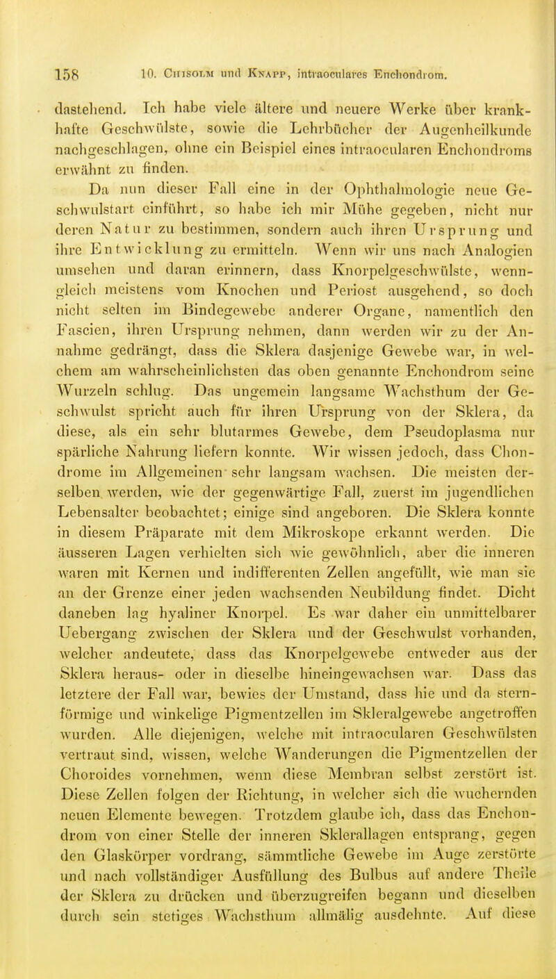 dastehend. Ich habe viele ältere und neuere Werke über krank- hafte Geschwülste, sowie die Lehrbücher der Augenheilkunde nachgeschlagen, ohne ein Beispiel eines intraoeularen Enchondroms erwähnt zu finden. Da nun dieser Fall eine in der Ophthalmologie neue Ge- schwulstart einführt, so habe ich mir Mühe gegeben, nicht nur deren Natur zu bestimmen, sondern auch ihren Ursprung und ihre Entwicklung zu ermitteln. Wenn wir uns nach Analogien umsehen und daran erinnern, dass Knorpelgeschwülste, wenn- gleich meistens vom Knochen und Periost ausgehend, so doch nicht selten im Bindegewebe anderer Organe, namentlich den Fascien, ihren Ursprung nehmen, dann werden wir zu der An- nahme gedrängt, dass die Sklera dasjenige Gewebe war, in wel- chem am wahrscheinlichsten das oben genannte Enchondrom seine Wurzeln schlug. Das ungemein langsame Wachsthum der Ge- er OD schwulst spricht auch für ihren Ursprung von der Sklera, da diese, als ein sehr blutarmes Gewebe, dem Pseudoplasma nur spärliche Nahrung liefern konnte. Wir wissen jedoch, dass Chon- drome im Allgemeinen sehr langsam wachsen. Die meisten der- selben werden, wie der gegenwärtige Fall, zuerst im jugendlichen Lebensalter beobachtet ; einige sind angeboren. Die Sklera konnte in diesem Präparate mit dem Mikroskope erkannt werden. Die äusseren Lagen verhielten sich wie gewöhnlich, aber die inneren waren mit Kernen und indifferenten Zellen angefüllt, wie man sie an der Grenze einer jeden wachsenden Neubildung findet. Dicht daneben lag hyaliner Knorpel. Es war daher ein unmittelbarer Uebergang zwischen der Sklera und der Geschwulst vorhanden, welcher andeutete, dass das Knorpelgewebe entweder aus der Sklera heraus- oder in dieselbe hineingewachsen war. Dass das letztere der Fall war, bewies der Umstand, dass hie und da stern- förmige und winkelige Pigmentzellen im Skleralgewebe angetroffen wurden. Alle diejenigen, welche mit intraoeularen Geschwülsten vertraut sind, wissen, welche Wanderungen die Pigmentzellen der Choroides vornehmen, wenn diese Membran selbst zerstört ist. Diese Zellen folgen der Richtung, in welcher sich die wuchernden neuen Elemente bewegen. Trotzdem glaube ich, dass das Enchon- drom von einer Stelle der inneren Sklerallagen entsprang, gegen den Glaskörper vordrang, sämmtliche Gewebe im Auge zerstörte und nach vollständiger Ausfüllung des Bulbus auf andere Theile der Sklera zu drücken und überzugreifen begann und dieselben durch sein stetiges Wachsthum allmälig ausdehnte. Auf diese