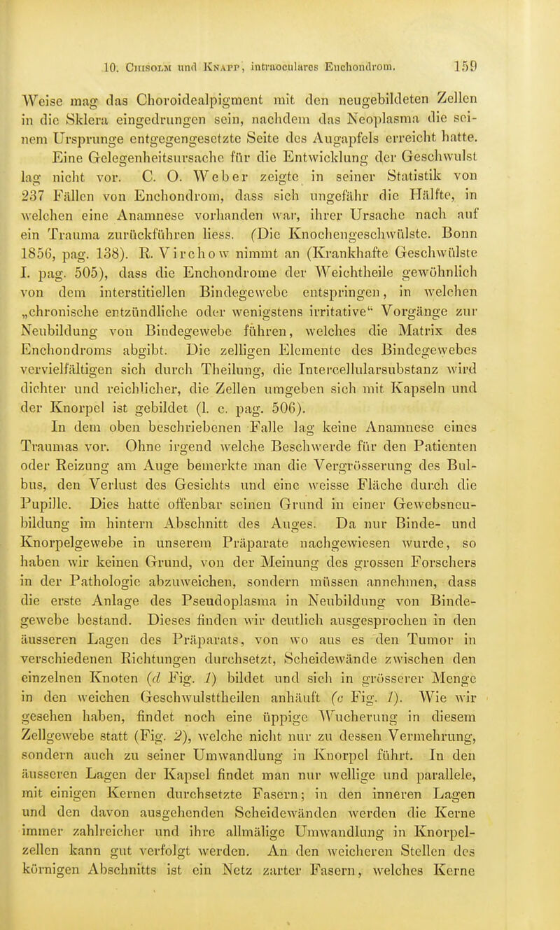 Weise mag das Chovoidealpigment mit den neugebildeten Zellen in die Sklera eingedrungen sein, nachdem das Neoplasma die sei- nem Ursprünge entgegengesetzte Seite des Augapfels erreicht hatte. Eine Gelegenheitsursache für die Entwicklung der Geschwulst lag nicht vor. C. O. Weber zeigte in seiner Statistik von 237 Füllen von Enchondrom, dass sich ungefähr die Hälfte, in welchen eine Anamnese vorhanden war, ihrer Ursache nach auf ein Trauma zurückführen Hess. (Die Knochengeschwülste. Bonn 1856, pag. 138). R. Virchow nimmt an (Krankhafte Geschwülste I. pag. 505), dass die Enchondroine der Weichtheile gewöhnlich von dem interstitiellen Bindegewebe entspringen, in welchen „chronische entzündliche oder wenigstens irritative Vorgänge zur Neubildung von Bindegewebe führen, welches die Matrix des Enchondroms abgibt. Die zelligen Elemente des Bindegewebes vervielfältigen sich durch Theilung, die Intercellularsubstanz wird dichter und reichlicher, die Zellen umgeben sich mit Kapseln und der Knorpel ist gebildet (1. c. pag. 506). In dem oben beschriebenen Falle lag keine Anamnese eines Traumas vor. Ohne irgend welche Beschwerde für den Patienten oder Reizuno- am Auge bemerkte man die Vei-grösserung des Bul- bus, den Verlust des Gesichts und eine weisse Fläche durch die Pupille. Dies hatte offenbar seinen Grund in einer Gewebsneu- bildung im hintern Abschnitt des Auges. Da nur Binde- und Knorpelgewebe in unserem Präparate nachgewiesen wurde, so haben wir keinen Grund, von der Meinung des grossen Forschers in der Pathologie abzuweichen, sondern müssen annehmen, dass die erste Anlage des Pseudoplasma in Neubildung von Binde- gewebe bestand. Dieses finden wir deutlich ausgesprochen in den äusseren Lagen des Präparats, von wo aus es den Tumor in verschiedenen Richtungen durchsetzt, Scheidewände zwischen den einzelnen Knoten (d Fig. /) bildet und sich in grösserer Menge in den weichen Geschwulsttheilen anhäuft (c Fig. /). Wie wir gesehen haben, findet noch eine üppige Wucherung in diesem Zellgewebe statt (Fig. 2), welche nicht nur zu dessen Vermehrung, sondern auch zu seiner Umwandlung in Knorpel führt. In den äusseren Lagen der Kapsel findet man nur wellige und parallele, mit einigen Kernen durchsetzte Fasern; in den inneren Lagen und den davon ausgehenden Scheidewänden werden die Kerne immer zahlreicher und ihre allmäligc Umwandlung in Knorpel- zellcn kann gut verfolgt werden. An den weicheren Stellen des körnigen Abschnitts ist ein Netz zarter Fasern, welches Kerne