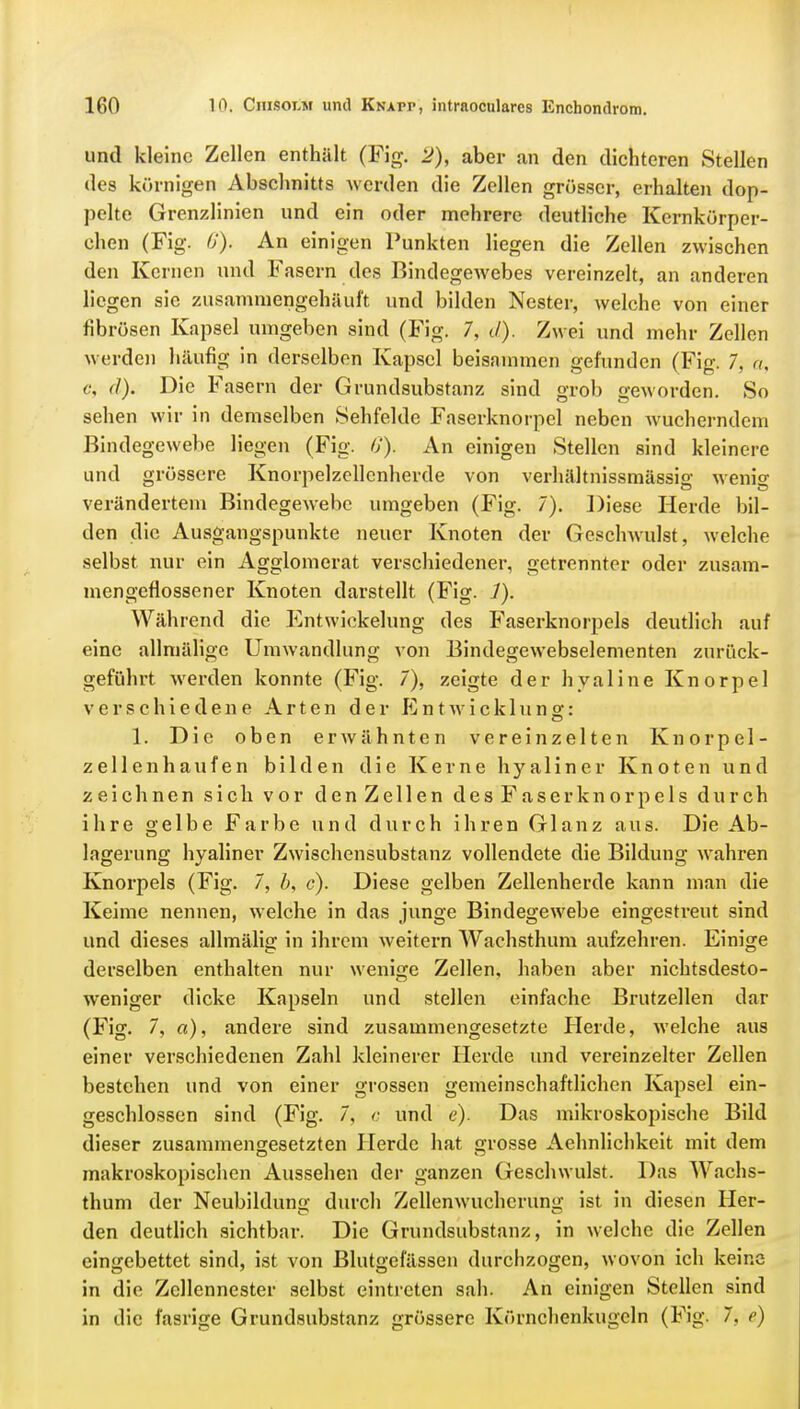 und kleine Zellen enthält (Fig. 2), aber an den dichteren Stellen des körnigen Abschnitts werden die Zellen grösser, erhalten dop- pelte Grenzlinien und ein oder mehrere deutliche Kcrnkörper- chen (Fig. 6). An einigen Punkten liegen die Zellen zwischen den Kernen und Fasern des Bindegewebes vereinzelt, an anderen liegen sie zusammengehäuft und bilden Nester, welche von einer fibrösen Kapsel umgeben sind (Fig. 7, d). Zwei und mehr Zellen werden häufig in derselben Kapsel beisammen gefunden (Fig. 7, a, c, (I). Die Fasern der Grundsubstanz sind grob geworden. So sehen wir in demselben Sehfelde Faserknorpel neben wucherndem Bindegewebe liegen (Fig. 6'). An einigen Stellen sind kleinere und grössere Knorpelzellenherde von verhältnissmässio- wenio- verändertem Bindegewebe umgeben (Fig. 7). Diese Herde bil- den die Ausgangspunkte neuer Knoten der Geschwulst, welche selbst nur ein Agglomerat verschiedener, getrennter oder zusam- mengeflossener Knoten darstellt (Fig. ./). Während die Entwicklung des Faserknorpels deutlich auf eine allmälige Umwandlung von Bindegewebselementen zurück- geführt werden konnte (Fig. 7), zeigte der hyaline Knorpel verschiedene Arten der Entwicklung: 1. Die oben erwähnten vereinzelten Knorpel- zellenhaufen bilden die Kerne hyaliner Knoten und zeichnen sich vor den Zellen des Faserknorpels durch ihre gelbe Farbe und durch ihren Glanz aus. Die Ab- lagerung hyaliner Zwischensubstanz vollendete die Bildung wahren Knorpels (Fig. 7, b, c). Diese gelben Zellenherde kann man die Keime nennen, welche in das junge Bindegewebe eingestreut sind und dieses allmälig in ihrem weitern Wachsthum aufzehren. Einige derselben enthalten nur wenige Zellen, haben aber nichtsdesto- weniger dicke Kapseln und stellen einfache Brutzellen dar (Fig. 7, a), andere sind zusammengesetzte Herde, welche aus einer verschiedenen Zahl kleinerer Herde und vereinzelter Zellen bestehen und von einer grossen gemeinschaftlichen Kapsel ein- geschlossen sind (Fig. 7, c und e). Das mikroskopische Bild dieser zusammengesetzten Herde hat grosse Aehnlichkeit mit dem makroskopischen Aussehen der ganzen Geschwulst. Das Wachs- thum der Neubildung durch Zellenwuchcrung ist in diesen Her- den deutlich sichtbar. Die Grundsubstanz, in welche die Zellen eingebettet sind, ist von Blutgefässen durchzogen, wovon ich keine in die Zcllennester selbst eintreten sah. An einigen Stellen sind in die fasrige Grundsubstanz grössere Körnchenkugcln (Fig. 7, e)