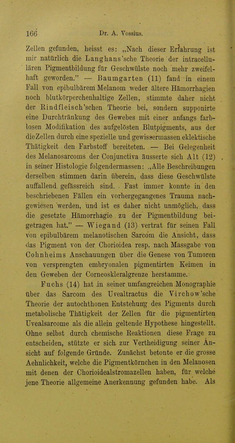 Zellen gefunden, heisst es: „Nach dieser Erfahrung ist mir natürlich die Langhans'sehe Theorie der intracellu- lären Pigmentbildung für Geschwülste noch mehr zweifel- haft geworden. — Baumgarten (11) fand in einem Fall von epibulbärem Melanom weder ältere Hämorrhagien noch blutkörpercheuhaltige Zellen, stimmte daher nicht der Kindfleisch'schen Theorie bei, sondern supponirte eine Durchtränkung des Gewebes mit einer anfangs farb- losen Modifikation des aufgelösten Blutpigments, aus der die Zellen durch eine spezielle und gewissermassen eklektische Thätigkeit den Farbstoff bereiteten. — Bei Gelegenheit des Melanosarcoms der Conjunctiva äusserte sich Alt (12) in seiner Histologie folgendermassen: .,Alle Beschreibungen derselben stimmen darin überein, dass diese Geschwülste auffallend gefässreich sind. . Fast immer koante in den beschriebenen Fällen ein vorhergegangenes Trauma nach- gewiesen werden, iind ist es daher nicht unmöglich, dass die gesetzte Hämorrhagie zu der Pigmentbildung bei- getragen hat. — Wiegand (13) vertrat für seinen Fall von epibulbärem melanotischen Sarcom die Ansicht, dass das Pigment von der Chorioidea resp. nach Massgabe von Cohn heims Anschauungen über die Genese von Tumoren von versprengten embryonalen pigmentirten Keimen in den Geweben der Corneoskleralgrenze herstamme.- Fuchs (14) hat in seiner umfangreichen Monographie über das Sarcom des Uvealtractus die Virchow'sche Theorie der autochthonen Entstehung des Pigments durch metabolische Thätigkeit der Zellen für die pigmentirten Uvealsarcome als die allein geltende Hypothese hingestellt. Ohne selbst durch chemische Keaktionen diese Frage zu entscheiden, stützte er sich zur Vertheidigung seiner An- sicht auf folgende Gründe. Zunächst betonte er die grosse Aehnlichkeit, welche die Pigmentkörnchen in den Melanosen mit denen der Chorioidealstromazellen haben, für welche jene Theorie allgemeine Anerkennung gefunden habe. Als