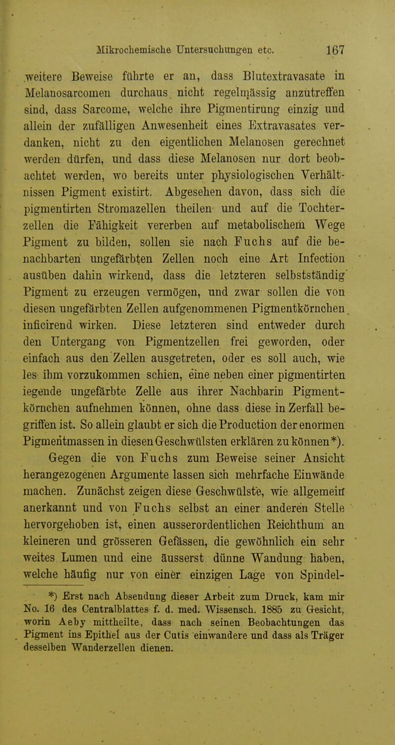 .weitere Beweise führte er an, dass Blutextravasate in Melanosarcomeu durchaus nicht regelmässig anzutreffen sind, dass Sarcome, welche ihre Pigmeutirung einzig und allein der zufälligen Anwesenheit eines Extravasates ver- danken, nicht zu den eigentlichen Melanosen gerechnet werden dürfen, und dass diese Melanosen nur dort beob- achtet werden, wo bereits unter ph^j^siologischen Verhält- nissen Pigment existirt. Abgesehen davon, dass sich die pigmentirten Stroraazellen theilen und auf die Tochter- z eilen die Fähigkeit vererben auf metabolischem Wege Pigment zu bilden, sollen sie nach Puchs auf die be- nachbarten ungeförbten Zellen noch eine Art Infeotion ausüben dahin wirkend, dass die letzteren selbstständig' Pigment zu erzeugen vermögen, und zwar sollen die von diesen ungefärbten Zellen aufgenommenen Pigmentkörnchen. inficirend wirken. Diese letzteren sind entweder durch den Untergang von Pigmentzellen frei geworden, oder einfach aus den Zellen ausgetreten, oder es soll auch, wie les ihm vorzukommen schien, eine neben einer pigmentirten legende ungefärbte Zelle aus ihrer NachbariD Pigment- körnchen aufnehmen können, ohne dass diese in Zerfall be- griffen ist. So allein glaubt er sich die Production der enormen Pigmentmassen in diesen Geschwülsten erklären zu können*). Gegen die von Fuchs zum Beweise seiner Ansicht herangezogenen Argumente lassen sich mehrfache Einwände machen. Zunächst zeigen diese Geschwülste, wie allgemein anerkannt und von Fuchs selbst an einer anderen Stelle hervorgehoben ist, einen ausserordentlichen Reichthum an kleineren und grösseren Gefässen, die gewöhnlich ein sehr weites Lumen und eine äusserst dünne Wandung haben, welche häufig nur von einer einzigen Lage von Spindel- *) Erst nach Absendung dieser Arbeit zum Druck, kam mir No. 16 des Centralblattes f. d. med. Wissenscb. 1885 zu öesicbt, worin Aeby mittheilte, dass nach seinen Beobachtungen das Pigment ins Epithel aus der Cutis einwandere und dass als Träger desselben Wanderzellen dienen.