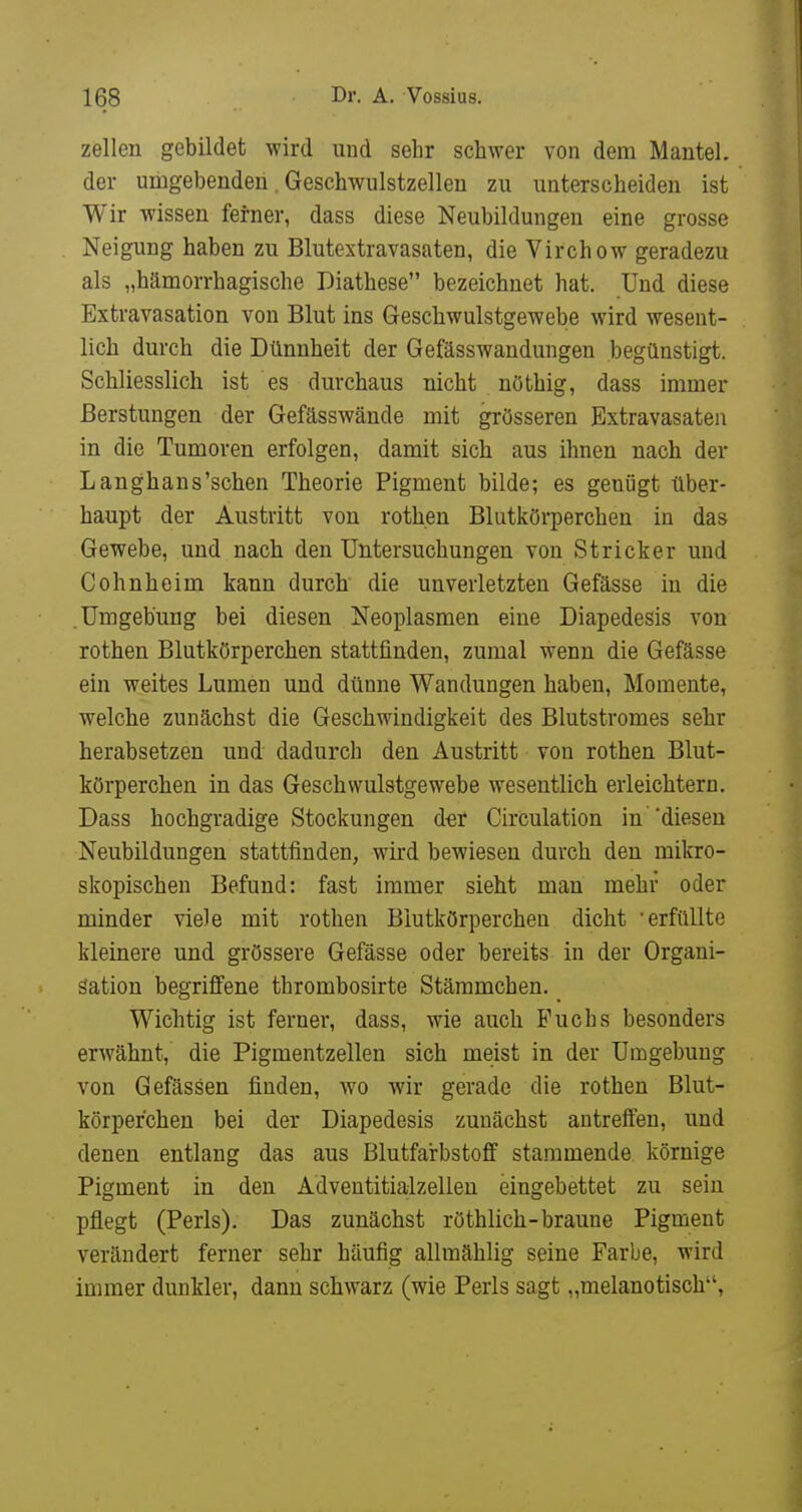Zellen gebildet wird und sehr schwer von dem Mantel, der umgebenden, Geschwulstzellen zu unterscheiden ist Wir wissen ferner, dass diese Neubildungen eine grosse Neigung haben zu Blutextravasaten, die Virchow geradezu als „hämorrhagische Diathese bezeichnet hat. Und diese Extravasation von Blut ins G-eschwulstgewebe wird wesent- lich durch die Dünnheit der Gefässwandungen begünstigt. Schliesslich ist es durchaus nicht nöthig, dass immer Berstungen der Gefässwände mit grösseren Extravasaten in die Tumoren erfolgen, damit sich aus ihnen nach der Langhans'sehen Theorie Pigment bilde; es genügt über- haupt der Austritt von rothen Blutkörperchen in das Gewebe, und nach den Untersuchungen von Stricker und Cohnheim kann durch die unverletzten Gefässe in die .Umgebung bei diesen Neoplasmen eine Diapedesis von rothen Blutkörperchen stattfinden, zumal wenn die Gefässe ein weites Lumen und dünne Wandungen haben, Momente, welche zunächst die Geschwindigkeit des Blutstromes sehr herabsetzen und dadurch den Austritt von rothen Blut- körperchen in das Geschwulstgewebe wesentlich erleichtern. Dass hochgradige Stockungen d^r CirCulation in 'diesen Neubildungen stattfinden, wird bewiesen durch den mikro- skopischen Befund: fast immer sieht man mehr oder minder viele mit rothen Blutkörperchen dicht 'erfüllte kleinere und grössere Gefässe oder bereits in der Organi- sation begriffene thrombosirte Stämmchen. Wichtig ist ferner, dass, wie auch Fuchs besonders erwähnt, die Pigmentzellen sich meist in der Umgebung von Gefässen finden, wo wir gerade die rothen Blut- körperchen bei der Diapedesis zunächst antreifeu, und denen entlang das aus Blutfarbstoff stammende körnige Pigment in den Adventitialzellen eingebettet zu sein pflegt (Perls). Das zunächst röthlich-braune Pigment verändert ferner sehr häufig allraählig seine Farbe, wird immer dunkler, dann schwarz (wie Perls sagt „melanotisch,