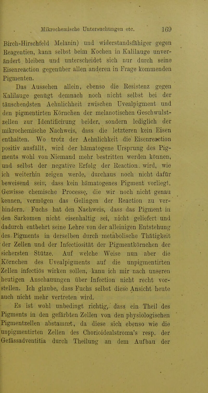 Bircli-Hirschfeld Melanin) und widerstandsfähiger gegen Reageutien, kann selbst beim Kochen in Kalilauge unver- ändert bleiben und unterscheidet sich nur durch seine Eisenreaction gegenüber allen anderen in Frage kommenden Pigmenten. Das Aussehen allein, ebenso die Eesistenz gegen Kalilauge genügt demnach noch nicht selbst bei der täuschendsten Aclmlichheit zwischen Uvealpigment und den pigmeutirten Körnchen der melanotischen Geschwulst- zellen zur Identificirung beider, sondern lediglich der mikrochemische Nachweis, dass die letzteren kein Eisen enthalten. Wo trotz der Aehnlichkeit die Eisenreaction positiv ausfällt, wird der hämatogene Ursprung des Pig- ments wohl von Niemand mehr bestritten werden können, und selbst der negative Erfolg der Keaction. wird, wie ich weiterhin zeigen werde, durchaus noch nicht dafür beweisend sein, dass kein hämatogenes Pigment vorliegt. Gewisse chemische Processe, die wir noch nicht genau kennen, vermögen das Gelingen der Keaction zu ver- hindern. Fuchs hat den Nachweis, dass das Pigment in den Sarkomen nicht eisenhaltig sei, nicht geliefert und dadurch entbehrt seine Lehre von der alleinigen Entstehung des. Pigments in derselben durch metabolische Thätigkeit der Zellen und der Infectiosität der Pigraentkörnchen der sichersten Stütze. Auf welche Weise nun aber die Körnchen des Uvealpigments auf die unpigmentirten Zellen infectiös wirken sollen, kann ich mir nach unseren heutigen Anschauungen über Infection nicht recht vor- stellen. Ich glaube, dass Fuchs selbst diese Ansicht heute auch nicht mehr vertreten wird. Es ist wohl unbedingt richtig, dass ein Theil des Pigments in den gefärbten Zellen von den physiologischen Pigmentzellen abstammt, da diese sich ebenso wie die unpigmentirten Zellen des Chorioidealstroma's resp. der Gefässadventitia durch Theilung an dem Aufbau der