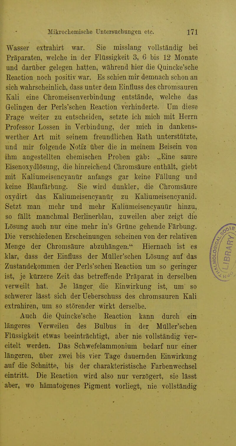 Wasser extraliirt war. Sie raisslang vollständig bei Präparaten, welche in der Flüssigkeit 3, 6 bis 12 Monate und darüber gelegen hatten, während hier die Quincke'sche Reaction noch positiv war. Es schien mir demnach schon an sich wahrscheinlich, dass unter dem Einfluss des chromsauren Kali eine Chromeisenverbindung entstände, welche das Gelingen der Perls'schen Reaction verhinderte. Um diese Frage weiter zu entscheiden, setzte ich mich mit Herrn Professor Lossen in Verbindung, der mich in dankens- werther Art mit seinem freundlichen Rath unterstützte, und mir folgende Notiz über die in meinem Beisein von ihm angestellten chemischen Proben gab: „Eine saure Eisenoxydlösung, die hinreichend Chromsäure enthält, giebt mit Kaliumeisencyanür anfangs gar keine Fällung und keine Blaufärbung. Sie wird dunkler, die Chromsäure oxydirt das Kaliumeisencyanür zu Kaliumeisencyanid. Setzt man mehr und mehr Kaliameisencyauür hinzu, so fällt manchmal Berlinerblau, zuweilen aber zeigt die Lösung auch nur eine mehr in's Grüne gehende Färbung. Die verschiedenen Erscheinungen scheinen von der relativen Menge der Chromsäure abzuhängen. Hiernach ist es klar, dass der Einfluss der Müller'schen Lösung auf das Zustandekommen der Perls'schen Reaction um so geringer ist, je kürzere Zeit das betreffende Präparat in derselben verweilt hat. Je länger die Einwirkung ist, um so schwerer lässt sich der Ueberschuss des chromsauren Kali extrahiren, um so störender wirkt derselbe. Auch die Quincke'sche Reaction kann durch ein längeres Verweilen des Bulbus in der Müller'schen Flüssigkeit etwas beeinträchtigt, aber nie vollständig ver- eitelt werden. Das Schwefelammonium bedarf nur einer längeren, über zwei bis vier Tage dauernden Einwirkung auf die Schnitte, bis der charakteristische Farbenwechsel eintritt. Die Reaction wird also nur verzögert, sie lässt aber, wo hämatogenes Pigment vorliegt, nie vollständig