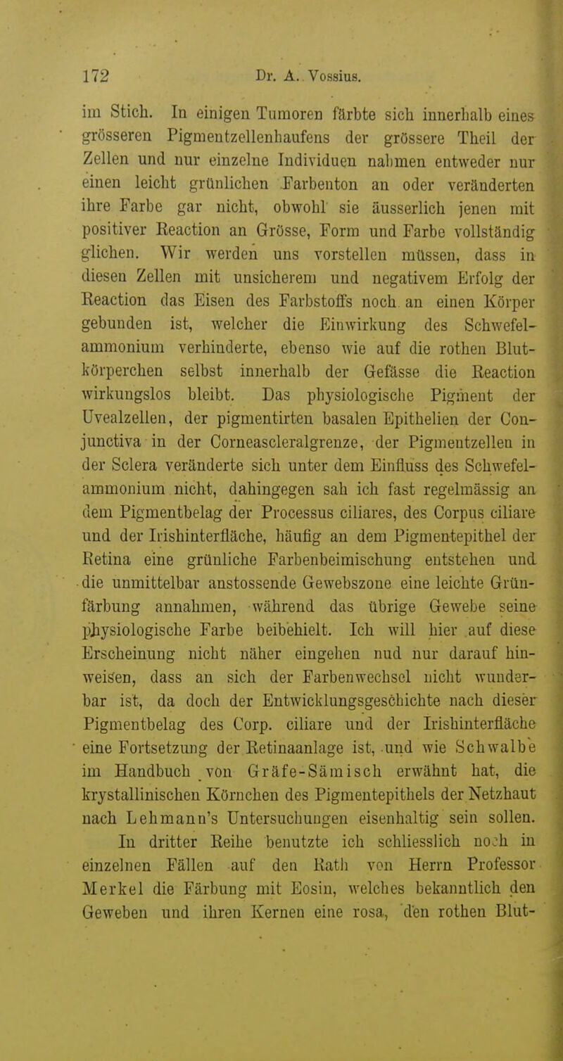 im Stich. In einigen Tumoren färbte sich innerhalb eines grösseren Pigmentzellenhaufens der grössere Theil der Zellen und nur einzelne Individuen nahmen entweder nur einen leicht grünlichen .Farbenton an oder veränderten ihre Farbe gar nicht, obwohl sie äusserlich jenen mit positiver Reaction an Grösse, Form und Farbe vollständig glichen. Wir werden uns vorstellen müssen, dass in diesen Zellen mit unsicherem und negativem Erfolg der Reaction das Eisen des Farbstoffs noch, an einen Körper gebunden ist, welcher die Einwirkung des Schwefel- ammonium verhinderte, ebenso wie auf die rothen Blut- körperchen selbst innerhalb der Gefässe die Reaction wirkungslos bleibt. Das physiologische Pigment der Uvealzellen, der pigmentirten basalen Epithelien der Con- junctiva in der Corneascleralgrenze, der Pigmeutzellen in der Sclera veränderte sich unter dem Einfluss des Schwefel- ammonium nicht, dahingegen sah ich fast regelmässig an dem Pigmentbelag der Processus ciliares, des Corpus ciliare und der Irishinterfläche, häufig an dem Pigmentepithel der Retina eine grünliche Farbenbeimischung entstehen und die unmittelbar anstossende Gewebszone eine leichte Grün- färbung annahmen, während das übrige Gewebe seine jjJiysiGlogische Farbe beibehielt. Ich will hier auf diese Erscheinung nicht näher eingehen nud nur darauf hin- weisen, dass an sich der Farbenwechsel nicht wunder- bar ist, da doch der Entwicklungsgeschichte nach dieser Pigmentbelag des Corp. ciliare und der Irishinterfläche eine Fortsetzung der Retinaanlage ist, und wie Schwalbe im Handbuch von Gräfe-Sämisch erwähnt hat, die krystallinischen Körnchen des Pigmentepithels der Netzhaut nach Lehmann's Untersuchungen eisenhaltig sein sollen. lu dritter Reihe benutzte ich schliesslich noch in einzelnen Fällen auf den Rath von Herrn Professor Merkel die Färbung mit Eosiu, welches bekanntlich den Geweben und ihren Kernen eine rosa, den rothen Blut-