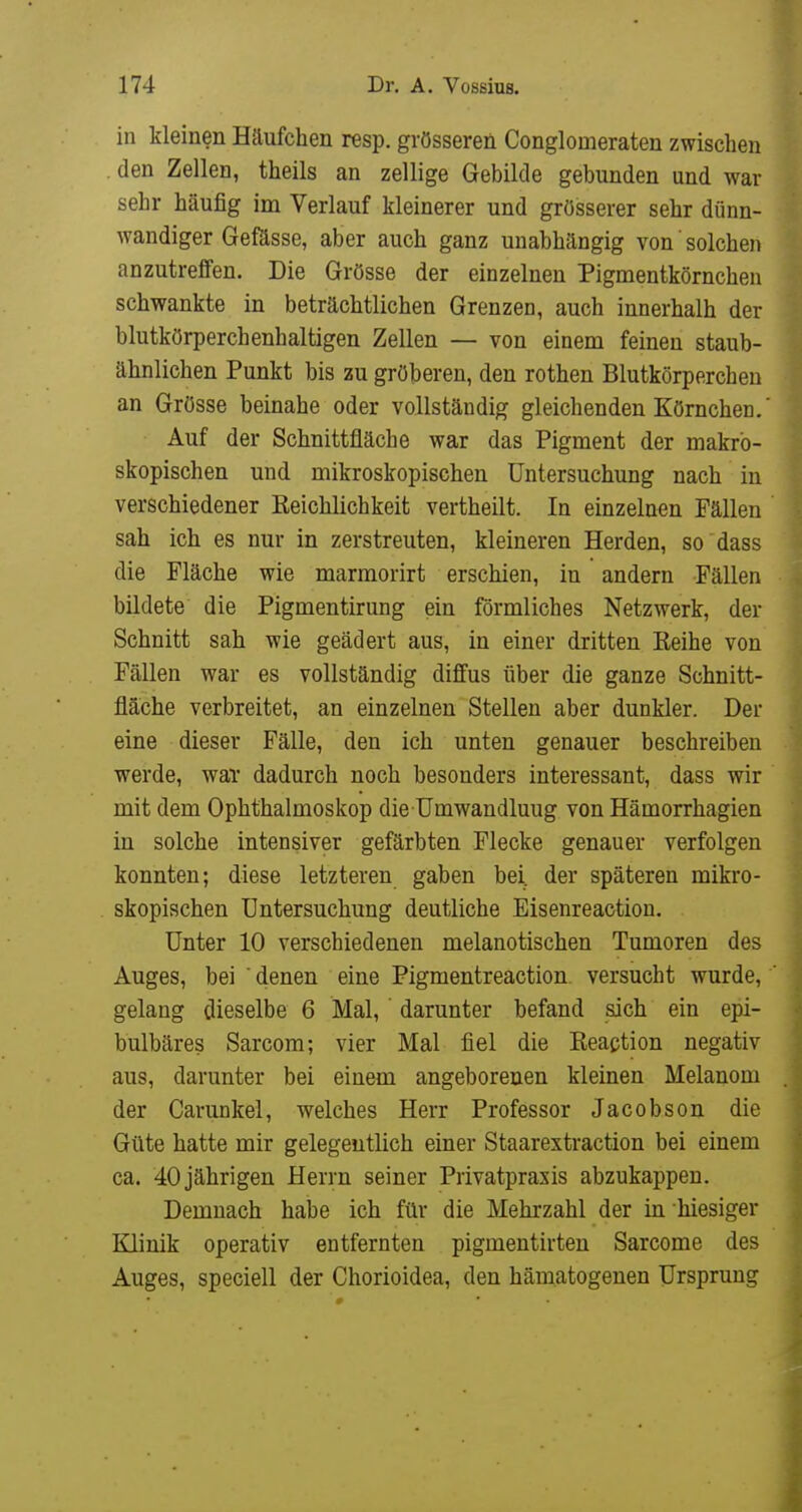 in kleinen Häufchen resp. grösseren Conglomeraten zwischen den Zellen, theils an zellige Gebilde gebunden und war sehr häufig im Verlauf kleinerer und grösserer sehr dünn- wandiger Gefösse, aber auch ganz unabhängig von' solchen anzutreffen. Die Grösse der einzelnen Pigmentkörnchen schwankte in beträchtlichen Grenzen, auch innerhalb der blutkörperchenhaltigen Zellen — von einem feinen staub- ähnlichen Punkt bis zu gröberen, den rothen Blutkörperchen an Grösse beinahe oder vollständig gleichenden Körnchen.' Auf der Schnittfläche war das Pigment der makro- skopischen und mikroskopischen Untersuchung nach in verschiedener Eeichlichkeit vertheilt. In einzelnen Fällen sah ich es nur in zerstreuten, kleineren Herden, so dass die Fläche wie marmorirt erschien, in andern Fällen bildete die Pigmentirung ein förmliches Netzwerk, der Schnitt sah wie geädert aus, in einer dritten Keihe von Fällen war es vollständig diffus über die ganze Schnitt- fläche verbreitet, an einzelnen Stellen aber dunkler. Der eine dieser Fälle, den ich unten genauer beschreiben werde, war dadurch noch besonders interessant, dass wir mit dem Ophthalmoskop die Umwandlung von Hämorrhagien in solche intensiver gefärbten Flecke genauer verfolgen konnten; diese letzteren gaben bei. der späteren mikro- skopischen Untersuchung deutliche Eisenreaction. Unter 10 verschiedenen melanotischen Tumoren des Auges, bei ' denen eine Pigmentreaction versucht wurde, gelang dieselbe 6 Mal, darunter befand sich ein epi- bulbäres Sarcom; vier Mal fiel die Keaction negativ aus, darunter bei einem angeborenen kleinen Melanom der Carunkel, welches Herr Professor Jacobson die Güte hatte mir gelegentlich einer Staarextraction bei einem ca. 40 jährigen Herrn seiner Privatpraxis abzukappen. Demnach habe ich für die Mehrzahl der in hiesiger Klinik operativ entfernten pigmentirten Sarcome des Auges, speciell der Chorioidea, den hämatogenen Ursprung