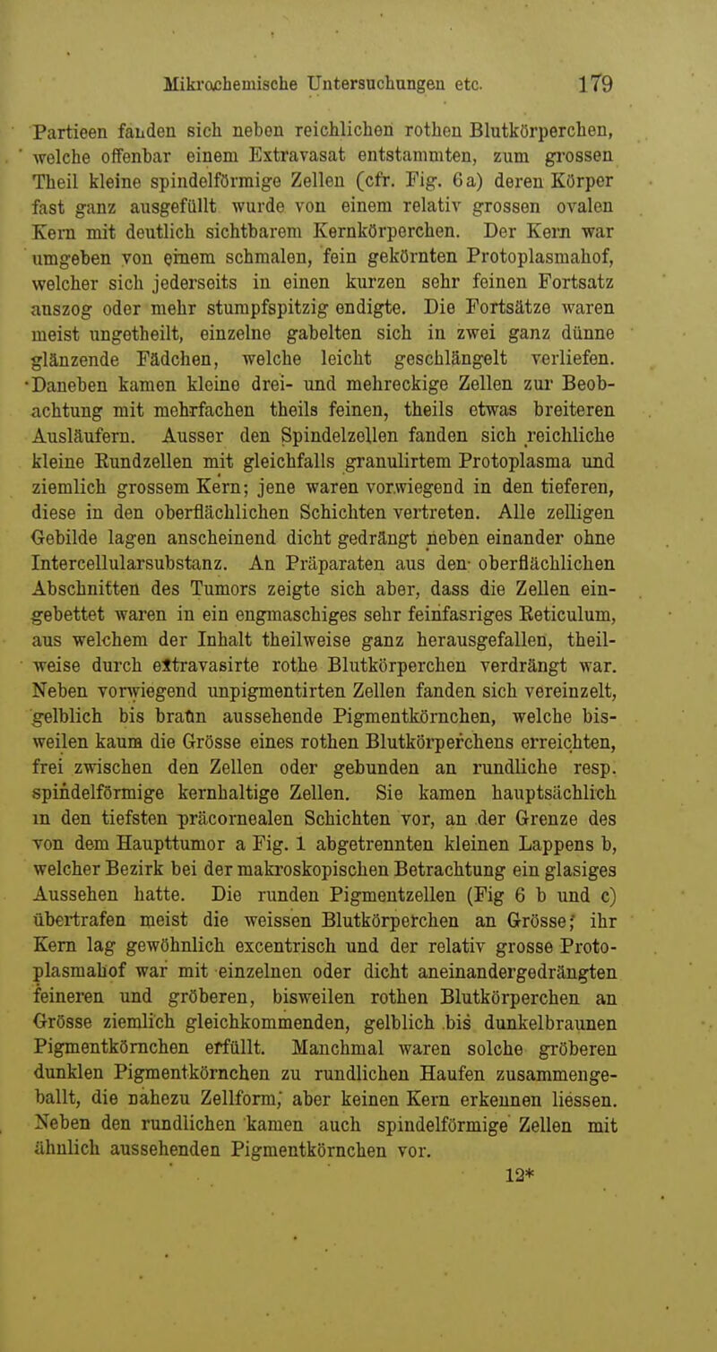 Partieen fanden sich neben reichlichen rothen Blutkörperchen, welche offenbar einem Extravasat entstammten, zum grossen Theil kleine spindelförmige Zellen (cfr. Fig. 6 a) deren Körper fast ganz ausgefüllt wurde von einem relativ grossen ovalen Keni mit deutlich sichtbarem Kernkörperchen. Der Kern war umgeben von einem schmalen, fein gekörnten Protoplasmahof, welcher sich jederseits in einen kurzen sehr feinen Fortsatz auszog oder mehr stumpfspitzig endigte. Die Fortsätze Avaren meist ungetheilt, einzelne gabelten sich in zwei ganz dünne glänzende Fädchen, welche leicht geschlängelt verliefen. •Daneben kamen kleine drei- und mehreckige Zellen zur Beob- achtung mit mehrfachen theils feinen, theils etwas breiteren Ausläufern. Ausser den Spindelzellen fanden sich reichliche kleine Eundzellen mit gleichfalls granulirtem Protoplasma und ziemlich grossem Kern; jene waren vorwiegend in den tieferen, diese in den oberflächlichen Schichten vertreten. Alle zelligen Gebilde lagen anscheinend dicht gedrängt neben einander ohne Intercellularsubstanz. An Präparaten aus den- oberflächlichen Abschnitten des Tumors zeigte sich aber, dass die Zellen ein- gebettet waren in ein engmaschiges sehr feirifasriges Eeticulum, aus welchem der Inhalt theilweise ganz herausgefallen, theil- weise durch eltravasirte rothe Blutkörperchen verdrängt war. Neben vorwiegend unpigmentirten Zellen fanden sich vereinzelt, gelblich bis braün aussehende Pigmentkörnchen, welche bis- weilen kaum die Grösse eines rothen Blutkörperchens erreichten, frei zwischen den Zellen oder gebunden an rundliche resp. spindelförmige kernhaltige Zellen. Sie kamen hauptsächlich m den tiefsten präcornealen Schichten vor, an der Grenze des von dem Haupttumor a Fig. 1 abgetrennten kleinen Lappens b, welcher Bezirk bei der makroskopischen Betrachtung ein glasiges Aussehen hatte. Die runden Pigmentzellen (Fig 6 b und c) übertrafen meist die weissen Blutkörperchen an Grösse,' ihr Kern lag gewöhnlich excentrisch und der relativ grosse Proto- plasmahof war mit einzelnen oder dicht aneinandergedrängten feineren und gröberen, bisweilen rothen Blutkörperchen an Grösse ziemlich gleichkommenden, gelblich bis dunkelbraunen Pigmentkömehen erfüllt. Manchmal waren solche gi'öberen dunklen Pigmentkörnchen zu rundlichen Haufen zusammenge- ballt, die nahezu Zellform; aber keinen Kern erkennen Hessen. Neben den rundlichen kamen auch spindelförmige Zellen mit ähnlich aussehenden Pigmentkörnchen vor. 12*