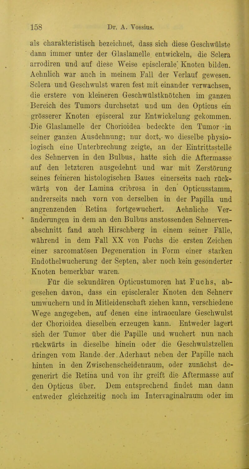 als charakteristisch bezeichnet, dass sich diese Geschwülste dann immer unter der Glaslamelle entwickeln, die Sclera arrodiren und auf diese Weise episclerale Knoten bilden. Aehnlich war auch in meinem Fall der Verlauf gewesen. Sclera und Geschwulst waren fest mit einander verwachsen, die erstere von kleineren Geschwülstknötchen im ganzen Bereich des Tumors durchsetzt und um den Opticus ein grösserer Knoten episceral zur Entwickelung gekommen. •Die Glaslamelle der Chorioidea bedeckte den Tumor -in seiner ganzen Ausdehnung; nur dort,- wo dieselbe physio- logisch eine Unterbrechung zeigte, an der Eintrittsstelle des Sehnerven in den Bulbus, hatte sich die Aftermasse auf den letzteren ausgedehnt und war mit Zerstörung seines feineren histologischen Baues einerseits nach rück- wärts von der Lamina cribrosa in den Opticusstamm, andrerseits nach vorn von derselben in der Papilla und angrenzenden Ketina fortgewuchert. Aehnliche Ver- änderungen in dem an den Bulbus anstossenden Sehnerven- abschnitt fand auch Hirschberg in einem seiner Fälle, während in dem Fall XX von Fuchs die ersten Zeichen einer sarcomatösen Degeneration in Form einer starken Endothelwucherung der Septen, aber noch kein gesonderter Knoten bemerkbar waren. Für die sekundären Opticustumoren hat Fuchs, ab- gesehen davon, dass ein episcleraler Knoten den Sehnerv umwuchern und in Mitleidenschaft ziehen kann, verschiedene Wege angegeben, auf denen eine intraoculare Geschwulst der Chorioidea dieselben erzeugen kann. Entweder lagert sich der Tumor über die Papille und wuchert nun nach rückwärts in dieselbe hinein oder die Geschwulstzellen dringen vom Bande.der.Aderhaut neben der Papille nach hinten in den Zwischenscheidenraum, oder zunächst de- generirt die Retina und von ihr greift die Aftermasse auf den Opticus über. Dem entsprechend findet man dann entweder gleichzeitig noch im Intervaginalrauni oder im