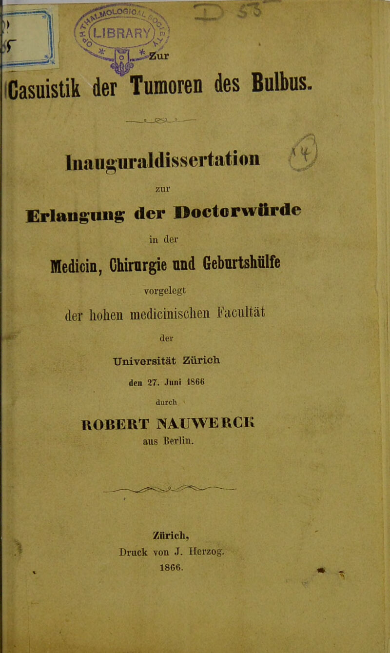 ■IBRARY)' Casuistik der Tumoren des Bulbus. Inaiiguraldissertatiou ' ^ zur £rlaug;iiiig der Doctopwürde in der Medicin, Chirurgie und Geburtshülfe vorgelegt der hohen medicinischen Faciiltät der Universität Zürich den 27. Juni 4866 durch ■ ROBERT WAÜWERCK aus Berlin. Zürich, Druck von J. Herzog. 1866.