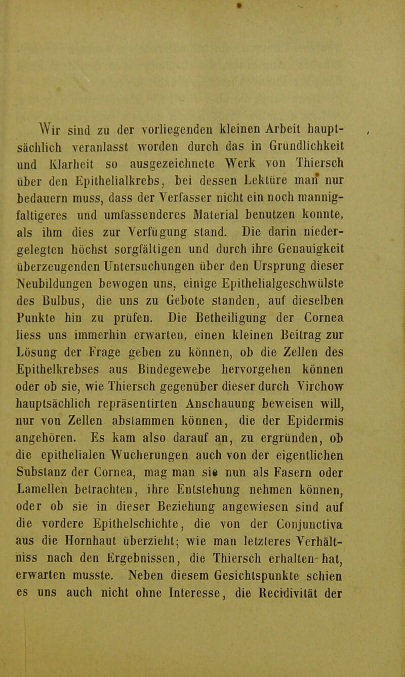 Wir sind zu der vorliegendeu kleinen Arbeit haupt- sächlich veranlasst worden durch das in Gründlichkeit und Klarheit so ausgezeichnete Werk von Ttiiersch über den Epithelialkrebs, bei dessen Lektüre man nur bedauern muss, dass der Verfasser nicht ein noch mannig- faltigeres und umfassenderes Material benutzen konnte, als ihm dies zur Verfügung stand. Die darin nieder- gelegten höchst sorgfältigen und durch ihre Genauigkeit überzeugenden Untersuchungen über den Ursprung dieser Neubildungen bewogen uns, einige Epithelialgeschwülste des Bulbus, die uns zu Gebote standen, auf dieselben Punkte hin zu prüfen. Die Betheiligung der Cornea liess uns immerhin erwarten, einen kleinen Beitrag zur Lösung der Frage geben zu können, ob die Zellen des Epithelkrebses aus Bindegewebe hervorgehen können oder ob sie, wie Thiersch gegenüber dieser durch Virchow hauptsächlich repräsenlirten Anschauung beweisen will, nur von Zellen abslammen können, die der Epidermis angehören. Es kam also darauf an, zu ergründen, ob die epithelialen Wucherungen auch von der eigentlichen Substanz der Cornea, mag man sii nun als Fasern oder Lamellen betrachten, ihre Entstehung nehmen können, oder ob sie in dieser Beziehung angewiesen sind auf die vordere Epithelschichte, die von der Conjunctiva aus die Hornhaut überzieht; wie man letzleres Verhält- niss nach den Ergebnissen, die Thiersch erhallen-hat, erwarten musste. Neben diesem Gesichtspunkte schien es uns auch nicht ohne Interesse, die Recidivität der