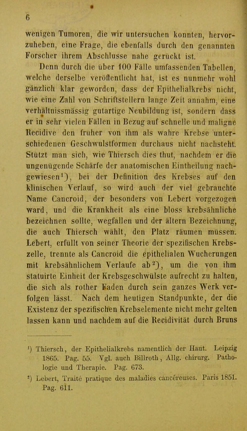 wenigen Tumoren, die wir untersuchen konnten, hervor- zuheben, eine Frage, die ebenfalls durch den genannten Forscher ihrem Abschlüsse nahe gerückt ist. Denn durch die über iOO Fälle umfassenden Tabellen, welche derselbe veröffentlicht hat, ist es nunmehr wohl gänzlich klar geworden, dass der Epithelialkrebs nicht, wie eine Zahl von Schriftstellern lange Zeit annahm, eine verhältnissmässig gutartige Neubildung ist, sondern dass er in selir vielen Fällen in Bezug auf schnelle und maligne Recidive den früher von ihm als wahre Krebse unter- schiedenen Geschwulstformen durchaus nicht nachsteht. Stützt man sich, wie Thiersch dies thut, nachdem er die ungenügende Schärfe der anatomischen Eintheilung nach- gewiesen'), bei der Definition des Krebses auf den klinischen Verlauf, so wird auch der viel gebrauchte Name Cancroid, der besonders von Lebert vorgezogen ward, und die Krankheit als eine bloss krebsähnliche bezeichnen sollte, wegfallen und der ältern Bezeichnung, die auch Thiersch wählt, den Platz räumen müssen. Lebert, erfüllt von seiner Theorie der spezifischen Krebs- zelle, trennte als Cancroid die epithelialen Wucherungen mit krebsähnlichem Verlaufe ab ^3, um die von ihm statuirte Einheit der Krebsgeschwülste aufrecht zu halten, die sich als rother Faden durch sein ganzes Werk ver- folgen lässt. Nach dem heuligen Standpunkte, der die Existenz der spezifischen Krebselemente nicht mehr gelten lassen kann und nachdem auf die Recidivität durch Bruns ') Thiersch, der Epithelialkrebs namentlich der Haut. Leipzig 1865. Pag. 55. Vgl. auch Billroth, Allg. Chirurg. Patho- logie und Therapie. Pag. 673. ') Lebert, Traite pratique des maladies cancereuses. Paris 1851. Pag. 611.