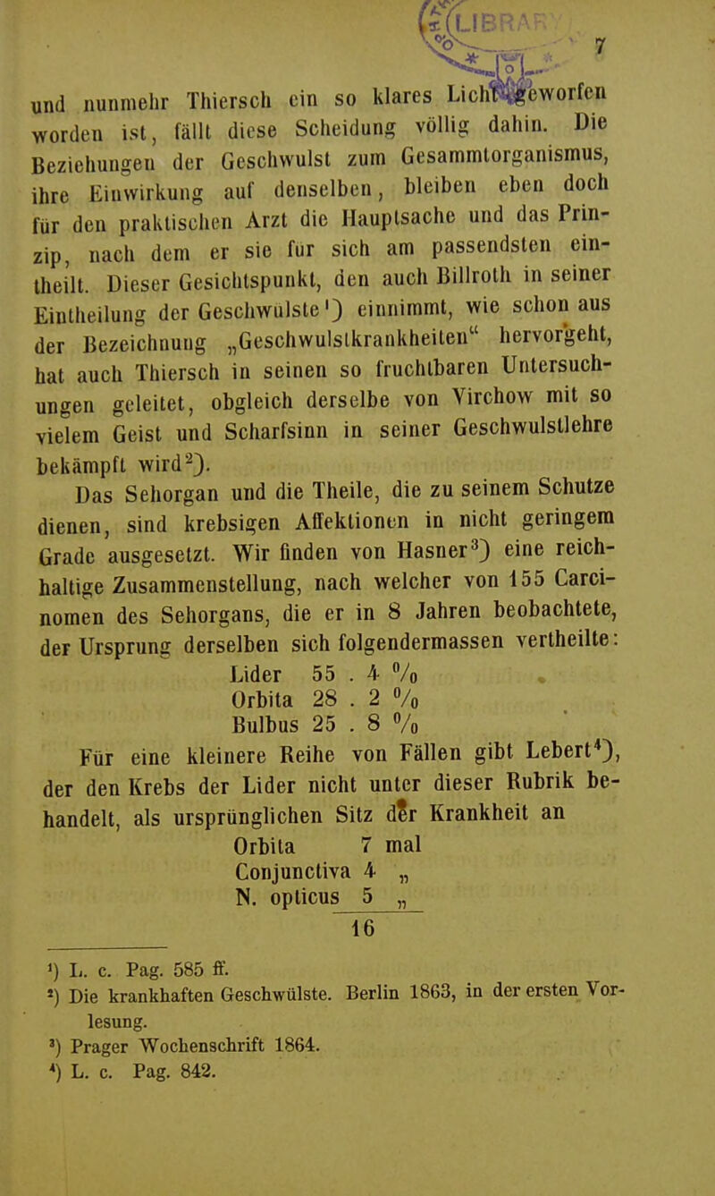 und nunmehr Thiersch ein so klares Lich^eworfen worden ist, fällt diese Scheidung völlig dahin. Die Beziehungen der Geschwulst zum Gesammlorganismus, ihre Einwirkung auf denselben, bleiben eben doch für den praktischen Arzt die Hauptsache und das Prin- zip, nach dem er sie für sich am passendsten ein- Ihei'lt. Dieser Gesichtspunkt, den auch Billroth in seiner Eintheilung der Geschwulste') einnimmt, wie Schönaus der Bezeichnung „Geschwulslkrankheiten hervorgeht, hat auch Thiersch in seinen so fruchtbaren Untersuch- ungen geleitet, obgleich derselbe von Virchow mit so vielem Geist und Scharfsinn in seiner Geschwulstlehre bekämpft wird^}. Das Sehorgan und die Theile, die zu seinem Schutze dienen, sind krebsigen Affektionen in nicht geringem Grade ausgesetzt. Wir finden von Hasner'') eine reich- haltige Zusammenstellung, nach welcher von 455 Carci- nomen des Sehorgans, die er in 8 Jahren beobachtete, der Ursprung derselben sich folgendermassen vertheille: Lider 55 . 4 Vo Orbita 28 . 2 % Bulbus 25 . 8 Vo Für eine kleinere Reihe von Fällen gibt Lebert*), der den Krebs der Lider nicht unter dieser Rubrik be- handelt, als ursprünglichen Sitz d?r Krankheit an Orbita 7 mal Conjuncliva 4 „ N. opticus 5 „ 1) L. c. Pag. 585 ff. ») Die krankhaften Geschwülste. Berlin 1863, in der ersten Vor- lesung. ') Prager Wochenschrift 1864.