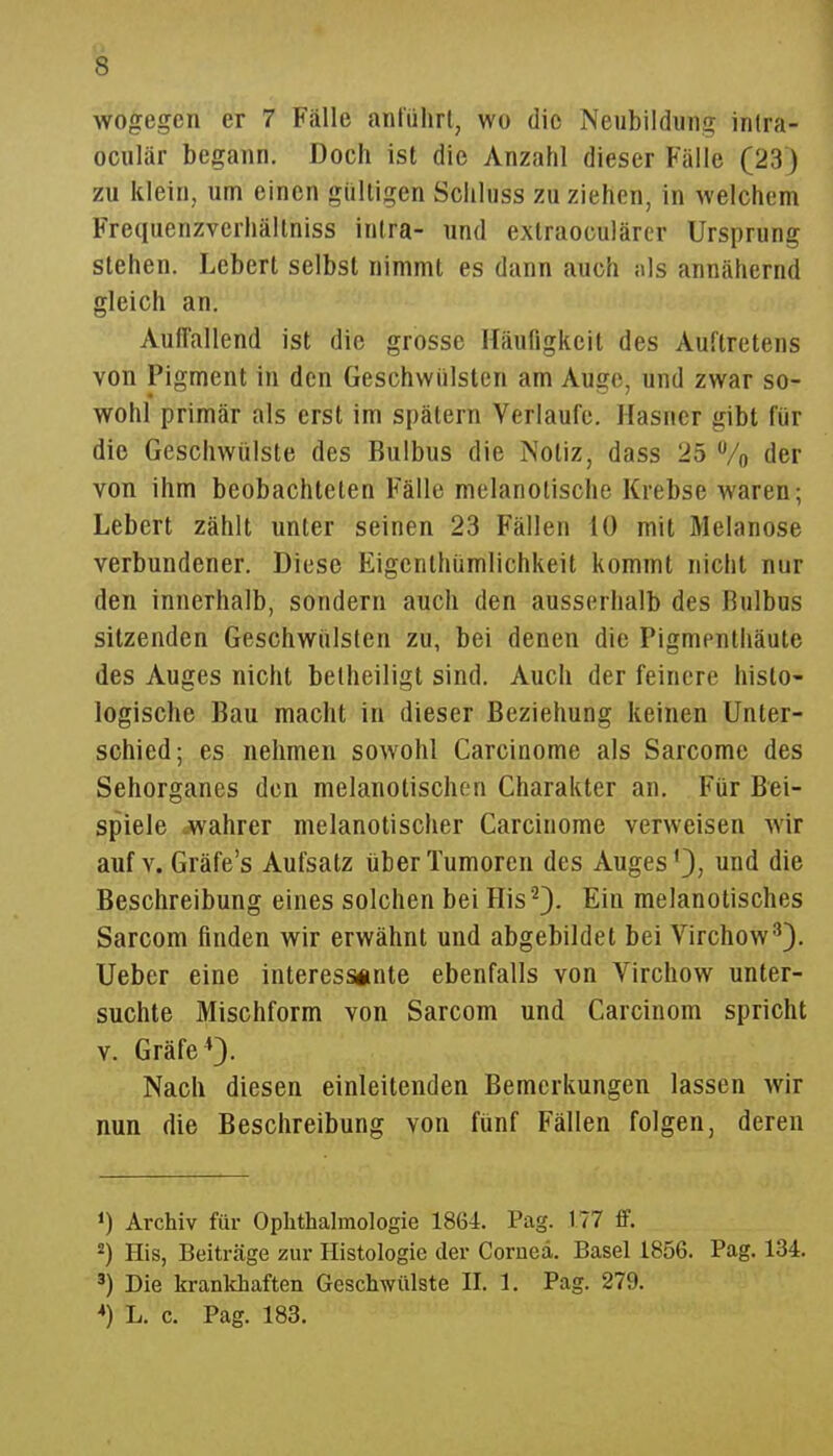 wogegen er 7 Fälle anl'ührl, wo die Neubildung inlra- oculär begann. Doch ist die Anzahl dieser Fälle (23) zu klein, um einen gülligen Schluss zu ziehen, in welchem Frequenzverhällniss inlra- und extraoculärer Ursprung stehen. Lcbert selbst nimmt es dann auch nls annähernd gleich an. Auffallend ist die grosse Häufigkeit des Auftretens von Pigment in den Geschwülsten am Auge, und zwar so- wohl primär als erst im spätem Verlaufe. Hasner gibt für die Geschwülste des Bulbus die Notiz, dass 25 Vo der von ihm beobachteten Fälle melanotische Krebse waren; Lebert zählt unter seinen 23 Fällen 10 mit Melanose verbundener. Diese Eigenthümlichkeit kommt nicht nur den innerhalb, sondern auch den ausserhalb des Bulbus sitzenden Geschwülsten zu, bei denen die Pigmenthäute des Auges nicht betheiligt sind. Auch der feinere histo- logische Bau macht in dieser Beziehung keinen Unter- schied; es nehmen sowohl Carcinome als Sarcome des Sehorganes den melanotischen Charakter an. Für Bei- spiele .wahrer melanotischer Carcinome verweisen wir auf V. Gräfe's Aufsatz über Tumoren des Auges'}, und die Beschreibung eines solchen bei His '^}. Ein melanotisches Sarcom finden wir erwähnt und abgebildet bei Virchow^). Ueber eine interessiinte ebenfalls von Virchow unter- suchte Mischform von Sarcom und Carcinom spricht V. Gräfe 0- Nach diesen einleitenden Bemerkungen lassen wir nun die Beschreibung von fünf Fällen folgen, deren 1) Archiv für Oplithalmologie 1864. Pag. 177 ff. ^) His, Beiträge zur Histologie der Corued. Basel 1856. Pag. 134. 3) Die krankhaften Geschwülste II. 1. Pag. 279. *) L. c. Pag. 183.
