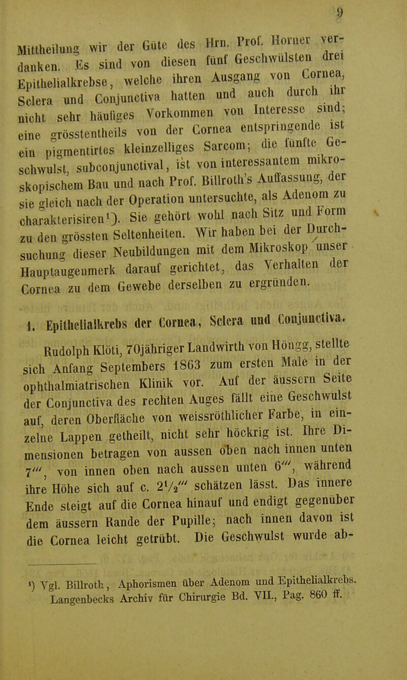 Mittheilung mv der Güte des Hrn. Prof. Horner ver- danken. Es sind von diesen fünf Geschwülsten drei Epilhelialkrebse, welche ihren Ausgang von Lornea Sclera und Conjunctiva hatten und auch durch ihr nicht sehr häufiges Vorkommen von Interesse sind; eine grösstentheils von der Cornea entspringende ist ein pigmentirtes kleinzelliges Sarcom; die fünfte Ge- schwulst, subconjunctival, ist von interessantem mikro- skopischem Bau und nach Prof. Billroth's Auffassung, der sie crleich nach der Operation untersuchte, als Adenom zu charakterisirenO. Sie gehört wohl nach Sitz und Form zu den grössten Seltenheiten. Wir haben bei der Durch- suchung dieser Neubildungen mit dem Mikroskop unser Hauptaugenmerk darauf gerichtet, das Verhalten der Cornea zu dem Gewebe derselben zu ergründen. 1. Epitlielialkrebs der Coruea, Sclera und Conjunctiva, Rudolph Klöti, 70jähriger Landwirth von Höngg, stellte sich Anfang Septembers 1863 zum ersten Male in der ophthalmiatrischen Klinik vor. Auf der äussern Seite der Conjunctiva des rechten Auges fällt eine Geschwulst auf, deren Oberfläche von weissröthlicher Farbe, m ein- zelne Lappen getheilt, nicht sehr höckrig ist. Ihre Di- mensionen betragen von aussen o^en nach innen unten 7' von innen oben nach aussen unten 6', während ihre Höhe sich auf c. schätzen lässt. Das innere Ende steigt auf die Cornea hinauf und endigt gegenüber dem äussern Rande der Pupille; nach innen davon ist die Cornea leicht getrübt. Die Geschwulst wurde ab- «) Vgl. Billroth, Aphorismen über Adenom und Epithelialkrebs. Langenbecks Archiv für Chirurgie Bd. VH., Pag. 860 ff.