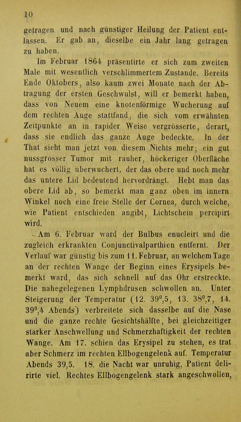 ^0 getragen und nach günstiger Heilung der Patient ent- lassen. Er gab an, dieselbe ein Jahr lang getragen zu haben. Im Februar 1864- präsentirte er sich zum zweiten Male mit wesentlich verschlimmertem Zustande. Bereits Ende Oktobers, also kaum zwei Monate nach der Ab- tragung der ersten Geschwulst, will er bemerkt haben, dass von Neuem eine knotenförmige Wucherung auf dem rechten Auge stattfand, die sich vom erwähnten Zeitpunkte an in rapider Weise vergrösserte, derart, dass sie endlich das ganze Auge bedeckte. In der That sieht man jetzt von diesem Nichts mehr; ein gut nussgrosser Tumor mit rauher, höckeriger Oberfläche hat es völlig überwuchert, der das obere und noch mehr das untere Lid bedeutend hervordrängt. Hebt man das obere Lid ab, so bemerkt man ganz oben im Innern Winkel noch eine freie Stelle der Cornea, durch welche, wie Patient entschieden angibt, Lichtschein percipirt wird. - Am 6. Februar ward der Bulbus enucleirt und die zugleich erkrankten Conjunctivalparthien entfernt. Der Verlauf war günstig bis zum 11. Februar, an welchem Tage an der rechten Wange der Beginn eines Erysipels be- merkt ward, das sich schnell auf das Ohr erstreckte. Die nahegelegenen Lymphdrüsen schwollen an. Unter Steigerung der Temperatur (12. 39,5, 13. 38\7, 14. 39°,4 Abends} verbreitete sich dasselbe auf die Nase und die ganze rechte Gesichtshälfte, bei gleichzeitiger starker Anschwellung und Schmerzhaftigkeit der rechten Wange. Am 17. schien das Erysipel zu stehen, es trat aber Schmerz im rechten Ellbogengelenk auf. Temperatur Abends 39,5. 18. die Nacht war unruhig, Patient deli- rirte viel. Rechtes Ellbogengelenk stark angeschwollen,