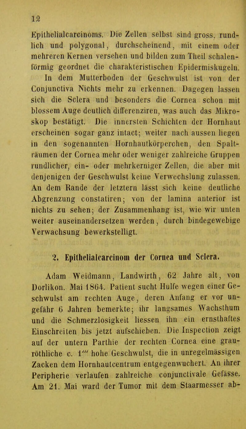 n Epithelialcarcinoms. Die Zellen selbst sind gross, rund- lich und polygonal, durchscheinend, mit einem oder mehreren Kernen versehen und bilden zum Theil schalen- förmig geordnet die charakteristischen Epidermiskugeln. In dem Mutterboden der Geschwulst ist von der Conjunctiva Nichts mehr zu erkennen. Dagegen lassen sich die Sclera und besonders die Cornea schon mit blossem Auge deutlich differenziren, was auch das Mikro- skop bestätigt. Die innersten Schichten der Hornhaut erscheinen sogar ganz intact; weiter nach aussen liegen in den sogenannten Ilornhautkörperchen, den Spalt- räumen der Cornea mehr oder weniger zahlreiche Gruppen rundlicher, ein- oder mehrkerniger Zellen, die aber mit denjenigen der Geschwulst keine Verwechslung zulassen. An dem Rande der letztern lässt sich keine deutliche Abgrenzung constatiren; von der lamina anterior ist nichts zu sehen; der Zusammenhang ist, wie wir unten weiter auseinandersetzen werden, durch bindegewebige Verwachsung bewerkstelligt. 2. Epithelialcarcinom der Cornea und Sclera. Adam Weidmann, Landwirth, 62 Jahre alt, von Dorlikon. Mai 1864. Patient sucht Hülfe wegen einer Ge- schwulst am rechten Auge, deren Anfang er vor un- gefähr G Jahren bemerkte; ihr langsames Wachsthum und die Schmerzlosigkeit Hessen ihn ein ernsthaftes Einschreiten bis jetzt aufschieben. Die Inspection zeigt auf der untern Parthie der rechten Cornea eine grau- röthliche c. 1' hohe Geschwulst, die in unregelmässigen Zacken dem Hornhautcentrum entgegenwuchert. An ihrer Peripherie verlaufen zahlreiche conjunctivale Gefässe. Am 21. Mai ward der Tumor mit dem Staarmesser ab-