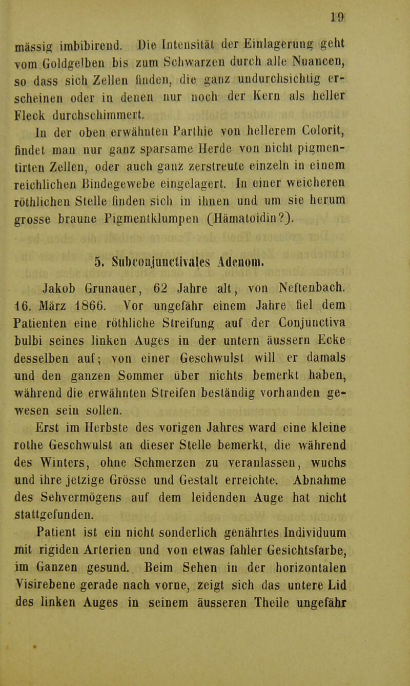 massig imbibircnd. Die IiUeusitäl der Einlagerung geht vom Goldgelben bis zum Schwarzen durch alle Nuancen, so dass sich Zellen linden, die ganz undurclisichlig er- scheinen oder in denen nur noch der Kern als heller Fleck durchschimmert. In der oben erwähnten Parlhie von hellerem Colorit, findet man nur ganz sparsame Herde von nicht pigmen- tirten Zellen, oder auch ganz zerstreute einzeln in einem reichlichen Bindegewebe eingelagert. In einer weicheren röthlichen Stelle finden sich in ihnen und um sie herum grosse braune Pigmenlklumpen (Hämaloidin?). 5. SubcoHjunctivales Adenom. Jakob Grünauer, 62 Jahre alt, von Neitenbach. 16. März 1866. Vor ungefähr einem Jahre fiel dem Patienten eine röthliche Streifung auf der Conjunctiva bulbi seines linken Auges in der untern äussern Ecke desselben auf; von einer Geschwulst will er damals und den ganzen Sommer über nichts bemerkt haben, während die erwähnten Streifen beständig vorhanden ge- wesen sein sollen. Erst im Herbste des vorigen Jahres ward eine kleine rothe Geschwulst an dieser Stelle bemerkt, die während des Winters, ohne Schmerzen zu veranlassen, wuchs und ihre jetzige Grösse und Gestalt erreichte. Abnahme des Sehvermögens auf dem leidenden Auge hat nicht stattgefunden. Patient ist ein nicht sonderlich genährtes Individuum mit rigiden Arterien und von etwas fahler Gesichtsfarbe, im Ganzen gesund. Beim Sehen in der horizontalen Visirebene gerade nach vorne, zeigt sich das untere Lid des linken Auges in seinem äusseren Theile ungefähr