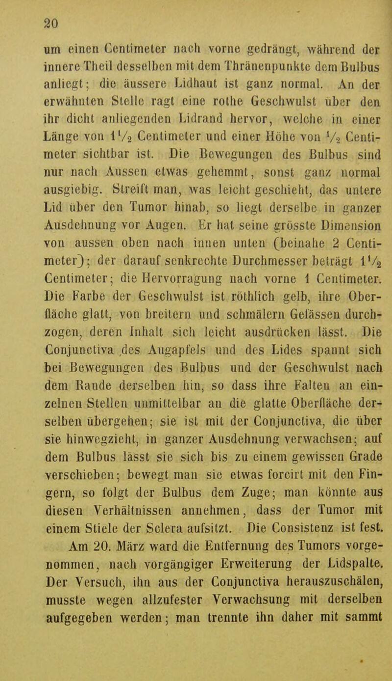 um einen Centimeler nach vorne gedrängt, während der innere Theil desselben mit dem Thränenpunkte dem Bulbus anliegt; die äussere Lidhaut ist ganz normal. An der erwähnten Stelle ragt eine rothe Geschwulst iiber den ihr dicht anliegenden Lidrand hervor, welche in einer Länge von IVa Centimeter und einer Höhe von V2 Cenli- meler sichtbar ist. Die Bewegungen des Bulbus sind nur nach Aussen etwas gehemmt, sonst ganz normal ausgiebig. Streift man, was leicht geschieht, das untere Lid über den Tumor hinab, so liegt derselbe in ganzer Ausdehnung vor Augen. Er hat seine grösste Dimension von aussen oben nach innen unten (beinahe 2 Centi- meter}; der darauf senkrechte Durchmesser beträgt l'/2 Centimeter; die Hervorragung nach vorne 1 Centimeter. Die Farbe der Geschwulst ist röthlich gelb, ihre Ober- fläche glatt, von breitern und schmälern Gelassen durch- zogen, deren Inhalt sich leicht ausdrücken lässt. Die Conjunctiva .des Augapfels und dos Lides spannt sich bei Bewegungen des Bulbus und der Geschwulst nach dem Rande derselben hin, so dass ihre Falten an ein- zelnen Stellen unmittelbar an die glatte Oberfläche der-^ selben übergehen; sie ist mit der Conjunctiva, die über sie hinwegzieht, in ganzer Ausdehnung verwachsen; auf dem Bulbus lässt sie sich bis zu einem gewissen Grade verschieben; bewegt man sie etwas forcirt mit den Fin- gern, so folgt der Bulbus dem Zuge; man könnte aus diesen Verhältnissen annehmen, dass der Tumor mit einem Stiele der Sclera aufsitzt. Die Consistenz ist fest. Am 20. März ward die Entfernung des Tumors vorge- nommen, nach vorgängiger Erweiterung der Lidspalte, Der Versuch, ihn aus der Conjunctiva herauszuschälen, musste wegen allzufester Verwachsung mit derselben aufgegeben werden; man trennte ihn daher mit sammt