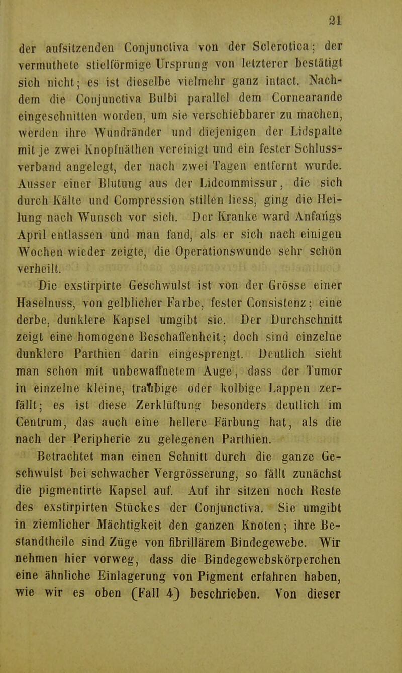 der aiifsilzeiideii Conjuncliva von der Sclerotica; der vermiilhete slielförmige Ursprung von letzterer bestätigt sich nicht; es ist dieselbe vielmehr ganz iiilact. Nach- dem die Conjuncliva Bulbi parallel dem Corncarande eingeschnitten worden, um sie verschiebbarer zu machen, werden ihre Wundränder und diejenigen der Lidspalte mit je zwei Knoplnälhen vereinigt und ein fesler Schluss- verband angelegt, der nach zwei Tagen entfernt wurde. Ausser einer Blutung aus der Lidcommissur, die sich durch Kälte und Compression stillen liess, ging die Hei- lung nach Wunsch vor sich. Der Kranke ward Anfangs April entlassen und man fand, als er sich nach einigen W^ochen wieder zeigte, die Operationswunde sehr schön verheilt. Die exstirpirte Geschwulst ist von der Grösse einer Haselnuss, von gelblicher Farbe, fester Consistenz; eine derbe, dunklere Kapsel umgibt sie. Der Durchschnitt zeigt eine homogene EeschatTenheit; doch sind einzelne dunklere Parlhien darin eingesprengt. Deutlich sieht man schon mit unbewaffnetem Auge, dass der Tumor in einzelne kleine, tratibige oder kolbige Lappen zer- fällt; es ist diese Zerklüftung besonders deutlich im Centrum, das auch eine hellere Färbung hat, als die nach der Peripherie zu gelegenen Parthien. Betrachtet man einen Schnitt durch die ganze Ge- schwulst bei schwacher Vergrösserung, so fällt zunächst die pigmentirte Kapsel auf. Auf ihr sitzen noch Reste des exstirpirten Stückes der Conjunctiva. Sic umgibt in ziemlicher Mächtigkeit den ganzen Knoten; ihre Be- standtheile sind Züge von fibrillärem Bindegewebe. Wir nehmen hier vorweg, dass die Bindegewebskörperchen eine ähnliche Einlagerung von Pigment erfahren haben, wie wir es oben (Fall 4) beschrieben. Von dieser