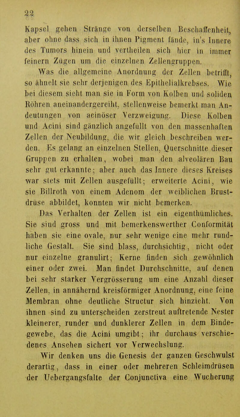 Kapsel gehen Stränge von derselben Beschaffenheit, aber ohne dass sich in ihnen Pigment fände, in's Innere des Tumors hinein und vertheilen sich hier in immer feinern Zügen um die einzelnen Zellengruppen. Was die allgemeine Anordnung der Zellen betrifft, so ähnelt sie sehr derjenigen des Epilhelialkrebses. Wie bei diesem sieht man sie in Form von Kolben und soliden Röhren aneinandergereiht, stellenweise bemerkt man An- deutungen von acinöser Verzweigung. Diese Kolben und Acini sind gänzlich angefüllt von den massenhaften Zellen der Neubildung, die wir gleich beschreiben wer- den. Es gelang an einzelnen Stellen, Querschnitte dieser Gruppen zu erhallen, wobei man den alveolären Bau sehr gut erkannte; aber auch das Innere dieses Kreises war stets mit Zellen ausgefüllt; erweiterte Acini, wie sie Billroth von einem Adenom der weiblichen Brust- drüse abbildet, konnten wir nicht bemerken. Das Verhalten der Zellen ist ein eigenthümliches. Sie sind gross und mit bemerkenswerlher Conformität haben sie eine ovale, nur sehr wenige eine mehr rund- liche Gestalt. Sie sind blass, durchsichtig, nicht oder nur einzelne granulirt; Kerne finden sich gewöhnlich einer oder zwei. Man findet Durchschnitte, auf denen bei sehr starker Vergrösserung um eine Anzahl dieser Zellen, in annähernd kreisförmiger Anordnung, eine feine Membran ohne deutliche Slructur sich hinzieht. Von ihnen sind zu unterscheiden zerstreut auftretende Nester kleinerer, runder und dunklerer Zellen in dem Binde- gewebe, das die Acini umgibt; ihr durchaus verschie- denes Ansehen sichert vor Verwechslung. Wir denken uns die Genesis der ganzen Geschwulst derartig, dass in einer oder mehreren Schleimdrüsen der Uebergangsfalte der Conjuncliva eine Wucherung