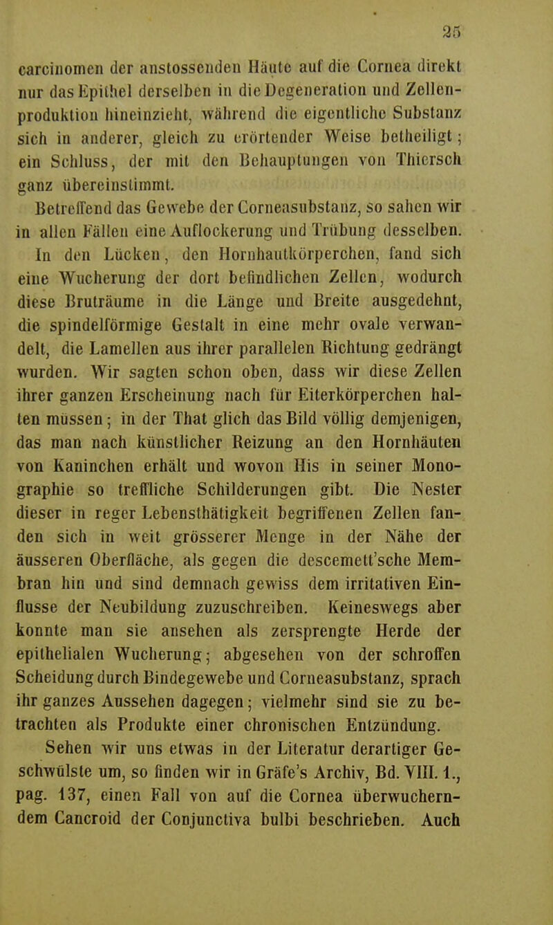 carciiiomen der anstosseiideii Häute auf die Cornea direkt nur das Epithel derselben in die Degeneration und Zellen- produktiou hineinzieht, während die eigentliche Substanz sich in anderer, gleich zu crörtender Weise betheiligt; ein Schluss, der mit den Behauptungen von Thiersch ganz übereinstimmt. Betreffend das Gewebe der Corneasubstanz, so sahen wir in allen Fällen eine Auflockerung und Trübung desselben. In den Lücken, den Hornhaulkörperchen, fand sich eine Wucherung der dort befindlichen Zellen, wodurch diese Bruträume in die Länge und Breite ausgedehnt, die spindelförmige Gestalt in eine mehr ovale verwan- delt, die Lamellen aus ihrer parallelen Richtung gedrängt wurden. Wir sagten schon oben, dass wir diese Zellen ihrer ganzen Erscheinung nach für Eiterkörperchen hal- ten müssen; in der That glich das Bild völlig demjenigen, das man nach künstlicher Reizung an den Hornhäuten von Kaninchen erhält und wovon His in seiner Mono- graphie so treffliche Schilderungen gibt. Die Nester dieser in reger Lebensthätigkeit begriffenen Zellen fan- den sich in weit grösserer Menge in der Nähe der äusseren Oberfläche, als gegen die descemett'sche Mem- bran hin und sind demnach gewiss dem irritativen Ein- flüsse der Neubildung zuzuschreiben. Keineswegs aber konnte man sie ansehen als zersprengte Herde der epithelialen Wucherung; abgesehen von der schroffen Scheidung durch Bindegewebe und Corneasubstanz, sprach ihr ganzes Aussehen dagegen; vielmehr sind sie zu be- trachten als Produkte einer chronischen Entzündung. Sehen wir uns etwas in der Literatur derartiger Ge- schwulste um, so finden wir in Gräfe's Archiv, Bd. VHL 1., pag. 137, einen Fall von auf die Cornea überwuchern- dem Cancroid der Conjunctiva bulbi beschrieben. Auch