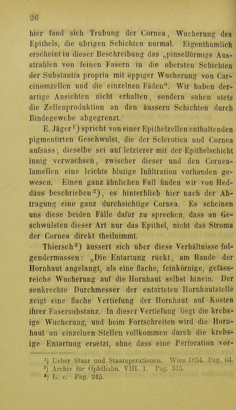 hier fand sich Trübung der Cornea, Wucherung des Epithels, die übrigen Schichten normal. Eigenthümlich erscheint in dieser Beschreibung das „pinselförmige Aus- strahlen von feinen Fasern in die obersten Schichten der Substantia propria mit üppiger Wucherung von Car- cinomzcllen und die einzelnen Fäden. Wir haben der- artige Ansichten nicht erhallen, sondern sahen stets die Zellenproduktion an den äussern Schichten durch Bindegewebe abgegrenzt. E, Jäger ^3 spricht von einer Epilhelzellen enthallenden pigmentirten Geschwulst, die der Sclerotica und Cornea aufsass; dieselbe sei auf letzterer mit der Epithelschicht innig verwachsen, zwischer dieser und den Cornea- lamellen eine leichte blutige Infiltration vorhanden ge- wesen. Einen ganz ähnlichen Fall finden wir von Hed- däus beschrieben 2) j es hinterblieb hier nach der Ab- tragung eine ganz durchsichtige Cornea. Es scheinen uns diese beiden Fälle dafür zu sprechen, dass an Ge- schwülsten dieser Art nur das Epithel, nicht das Stroma der Cornea direkt theilnimmt. Thiersch^) äussert sich über diese Verhältnisse fol- gendermassen: „Die Entartung rückt, am Rande der Hornhaut angelangt, als eine flache, feinkörnige, gefäss- reiche Wucherung auf die Hornhaut selbst hinein. Der senkrechte Durchmesser der entarteten Hornhaulstelle zeigt eine flache Vertiefung der Hornhaut auf Kosten ihrer Fasersubstanz. In dieser Vertiefung liegt die krebs- ige Wucherung, und beim Fortschreiten wird die Horn- haut an einzelnen Stellen vollkommen durch die krebs- ige Entartung ersetzt, ohne dass eine Perforation vor- Ueber Staar und Staaroperationeii. Wien 1<S54. Pag. 64. =) Ai-chiv für Ophtlialm. VIII. 1. Pag. 315. ») L. c. Pag. 245.