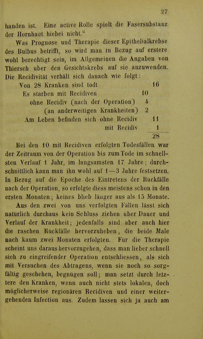 37 handen ist. Eine active Rolle spielt die Fasersubslauz der Hornhaut hiebei nicht. Was Prognose und Therapie dieser Epithelialkrebse des Bulbus betrifft, so wird man in Bezug auf erstere wohl berechtigt sein, im Allgemeinen die Angaben von Thiersch über den Gesichtskrebs auf sie anzuwenden. Die Recidivität verhält sich danach wie folgt: Von 28 Kranken sind todt 16 Es starben mit Recidiven 10 ohne Recidiv (nach der Operation) 4 (an anderweitigen Krankheiten) 2 Am Leben befinden sich ohne Recidiv 11 mit Recidiv 1 ~28 Bei den 10 mit Recidiven erfolgten Todesfällen war der Zeitraum von der Operation bis zum Tode im schnell- sten Verlauf 1 Jahr, im langsamsten 17 Jahre; durch- schnittlich kann man ihn wohl auf 1—3 Jahre festsetzen. In Bezug auf die Epoche des Eintretens der Rückfälle nach der Operation, so erfolgte diess meistens schon in den ersten Monaten; keines blieb länger aus als 15 Monate. Aus den zwei von uns verfolgten Fällen lässt sich natürlich durchaus kein Schluss ziehen über Dauer und Verlauf der Krankheit; jedenfalls sind aber auch hier die raschen Rückfälle hervorzuheben, die beide Male nach kaum zwei Monaten erfolgten. Für die Therapie scheint uns daraus hervorzugehen, dass man lieber schnell sich zu eingreifender Operation entschliessen, als sich mit Versuchen des Abtragens, wenn sie noch so sorg- fältig geschehen, begnügen soll; man setzt durch letz- tere den Kranken, wenn auch nicht stets lokalen, doch möglicherweise regionären Recidiven und einer weiter- gehenden Infection aus. Zudem lassen sich ja auch am