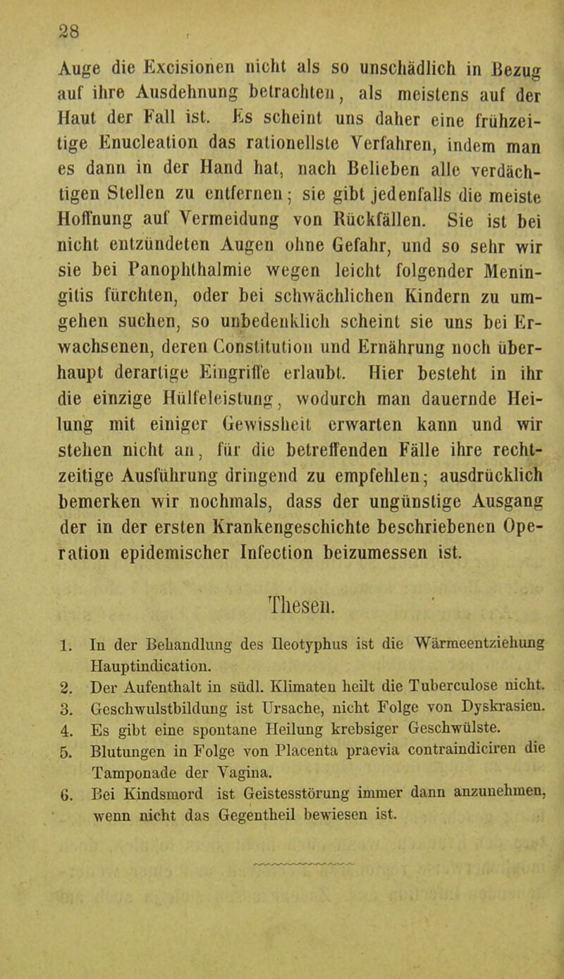 Auge die Excisionen nicht als so unschädlich in Bezug auf ihre Ausdehnung betrachten, als meistens auf der Haut der Fall ist. Es scheint uns daher eine frühzei- tige Enucleation das rationellste Verfahren, indem man es dann in der Hand hat, nach Belieben alle verdäch- tigen Stellen zu entfernen; sie gibt jedenfalls die meiste Hoffnung auf Vermeidung von Rückfällen. Sie ist bei nicht entzündeten Augen ohne Gefahr, und so sehr wir sie bei Panophthalmie wegen leicht folgender Menin- gitis fürchten, oder bei schwächlichen Kindern zu um- gehen suchen, so unbedenklich scheint sie uns bei Er- wachsenen, deren Constitution und Ernährung noch über- haupt derartige Eingrille erlaubt. Hier besteht in ihr die einzige Hülfeleistung, wodurch man dauernde Hei- lung mit einiger Gewissheit erwarten kann und wir stehen nicht an, für die betreffenden Fälle ihre recht- zeitige Ausführung dringend zu empfehlen; ausdrücklich bemerken wir nochmals, dass der ungünstige Ausgang der in der ersten Krankengeschichte beschriebenen Ope- ration epidemischer Infection beizumessen ist, Thesen. 1. In der Behandlung des üeotyphus ist die Wärmeentziehung Hauptindication. 2. Der Aufenthalt in südl. Klimaten heilt die Tuberculose nicht. 3. Geschwulstbildung ist Ursache, nicht Folge von Dyskrasieu. 4. Es gibt eine spontane Heilung krebsiger Geschwülste. 5. Blutungen in Folge von Placenta praevia contraindicii-en die Tamponade der Vagina. 6. Bei Kindsmord ist Geistesstörung immer dann anzunehmen, wenn nicht das Gegentheil bewiesen ist.