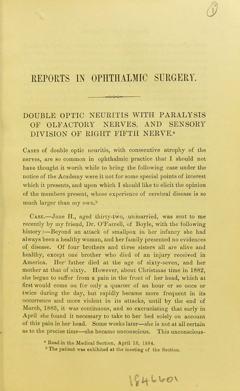 »oo<» DOUBLE OPTIC NEURITIS WITH PARALYSIS OF OLFACTORY NERVES, AND SENSORY DIVISION OF RIGHT FIFTH NERVE.11 Cases of double optic neuritis, with consecutive atrophy of the nerves, are so common in ophthalmic practice that I should not have thought it worth while to bring the following case under the notice of the Academy were it not for some special points of interest which it presents, and upon which I should like to elicit the opinion of the members present, whose experience of cerebral disease is so much larger than my own.b Case.—Jane H., aged thirty-two, unmarried, was sent to me recently by my friend, Dr. O'Farrell, of Boyle, with the following history:—Beyond an attack of smallpox in her infancy she had always been a healthy woman, and her family presented no evidences of disease. Of four brothers and three sisters all are alive and healthy, except one brother who died of an injury received in America. Her father died at the age of sixty-seven, and her mother at that of sixty. However, about Christmas time in 1882, she began to suffer from a pain in the front of her head, which at first would come on for only a quarter of an hour or so once or twice during the day, but rapidly became more frequent in its occurrence and more violent in its attacks, until by the end of March, 1883, it was continuous, and so excruciating that early in April she found it necessary to take to her bed solely on account of this pain in her head. Some weeks later—she is not at all certain as to the precise time—she became unconscious. This unconscious- * Read in the Medical Section, April 18, 1884. b The patient was exhibited at the meeting of the Section.