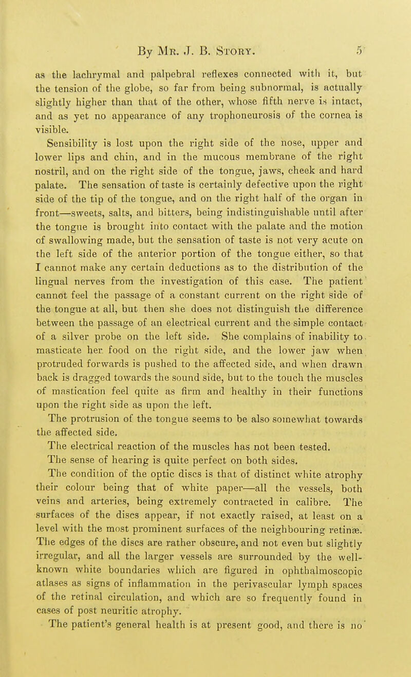 as the lachrymal and palpebral reflexes connected with it, but the tension of the globe, so far from being subnormal, is actually slightly higher than that of the other, whose fifth nerve is intact, and as yet no appearance of any trophoneurosis of the cornea is visible. Sensibility is lost upon the right side of the nose, upper and lower lips and chin, and in the mucous membrane of the right nostril, and on the right side of the tongue, jaws, cheek and hard palate. The sensation of taste is certainly defective upon the right side of the tip of the tongue, and on the right half of the organ in front—sweets, salts, and bitters, being indistinguishable until after the tongue is brought into contact with the palate and the motion of swallowing made, but the sensation of taste is not very acute on the left side of the anterior portion of the tongue either, so that I cannot make any certain deductions as to the distribution of the lingual nerves from the investigation of this case. The patient cannot feel the passage of a constant current on the right side of the tongue at all, but then she does not distinguish the difference between the passage of an electrical current and the simple contact of a silver probe on the left side. She complains of inability to. masticate her. food on the right side, and the lower jaw when protruded forwards is pushed to the affected side, and when drawn back is dragged towards the sound side, but to the touch the muscles of mastication feel quite as firm and healthy in their functions upon the right side as upon the left. The protrusion of the tongue seems to be also somewhat towards the affected side. The electrical reaction of the muscles has not been tested. The sense of hearing is quite perfect on both sides. The condition of the optic discs is that of distinct white atrophy their colour being that of white paper—all the vessels, both veins and arteries, being extremely contracted in calibre. The surfaces of the discs appear, if not exactly raised, at least on a level with the most prominent surfaces of the neighbouring retina?. The edges of the discs are rather obscure, and not even but slightly irregular, and all the larger vessels are surrounded by the well- known white boundaries which are figured in ophthalmoscopic atlases as signs of inflammation in the perivascular lymph spaces of the retinal circulation, and which are so frequently found in cases of post neuritic atrophy. The patient's general health is at present good, and there is no'