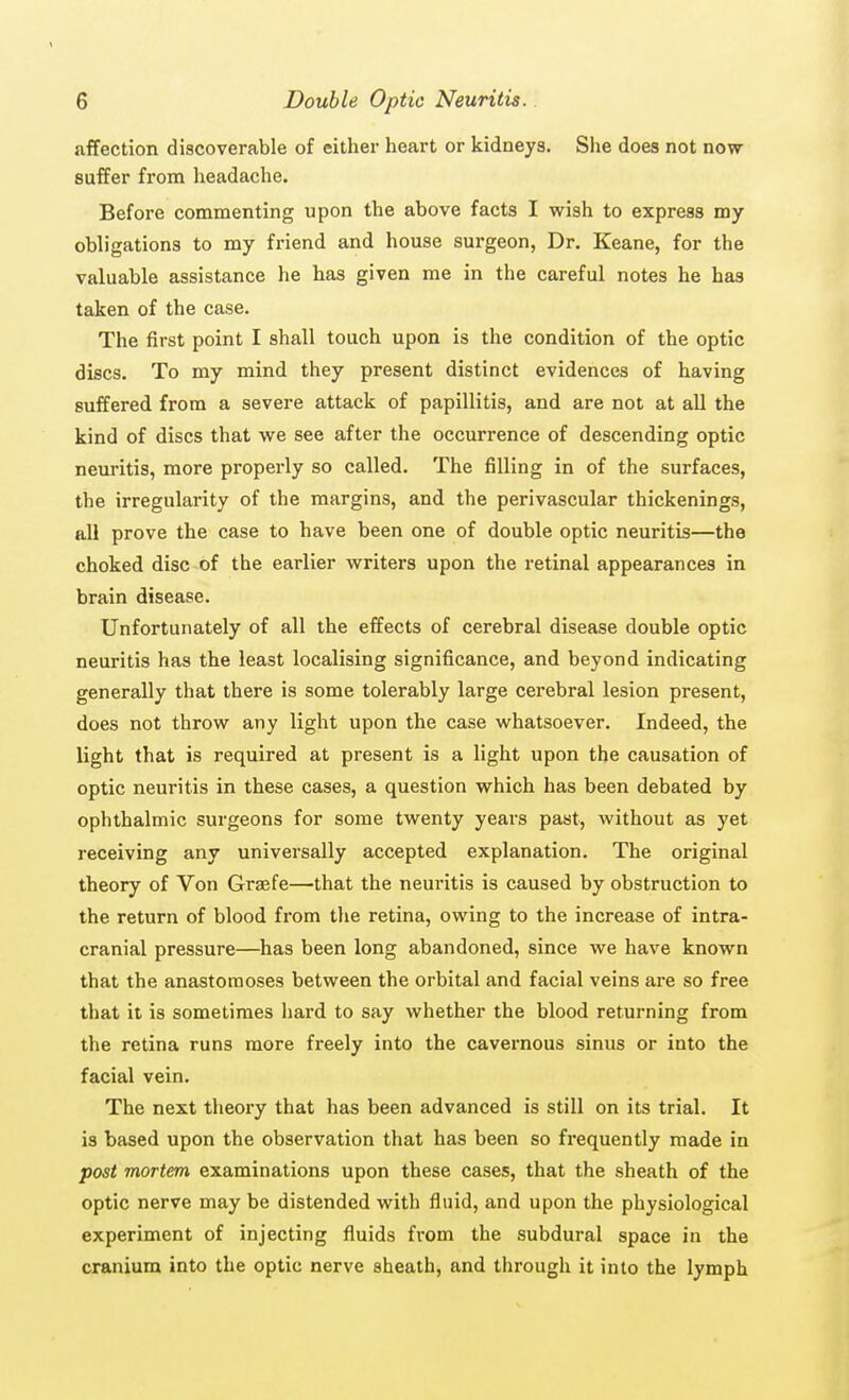 affection discoverable of either heart or kidneys. She does not now suffer from headache. Before commenting upon the above facts I wish to express my obligations to my friend and house surgeon, Dr. Keane, for the valuable assistance he has given me in the careful notes he has taken of the case. The first point I shall touch upon is the condition of the optic discs. To my mind they present distinct evidences of having suffered from a severe attack of papillitis, and are not at all the kind of discs that we see after the occurrence of descending optic neuritis, more properly so called. The filling in of the surfaces, the irregularity of the margins, and the perivascular thickenings, all prove the case to have been one of double optic neuritis—the choked disc of the earlier writers upon the retinal appearances in brain disease. Unfortunately of all the effects of cerebral disease double optic neuritis has the least localising significance, and beyond indicating generally that there is some tolerably large cerebral lesion present, does not throw any light upon the case whatsoever. Indeed, the light that is required at present is a light upon the causation of optic neuritis in these cases, a question which has been debated by ophthalmic surgeons for some twenty years past, without as yet receiving any universally accepted explanation. The original theory of Von Graefe—that the neuritis is caused by obstruction to the return of blood from the retina, owing to the increase of intra- cranial pressure—has been long abandoned, since we have known that the anastomoses between the orbital and facial veins are so free that it is sometimes hard to say whether the blood returning from the retina runs more freely into the cavernous sinus or into the facial vein. The next theory that has been advanced is still on its trial. It is based upon the observation that has been so frequently made in post mortem examinations upon these cases, that the sheath of the optic nerve may be distended with fluid, and upon the physiological experiment of injecting fluids from the subdural space in the cranium into the optic nerve sheath, and through it into the lymph