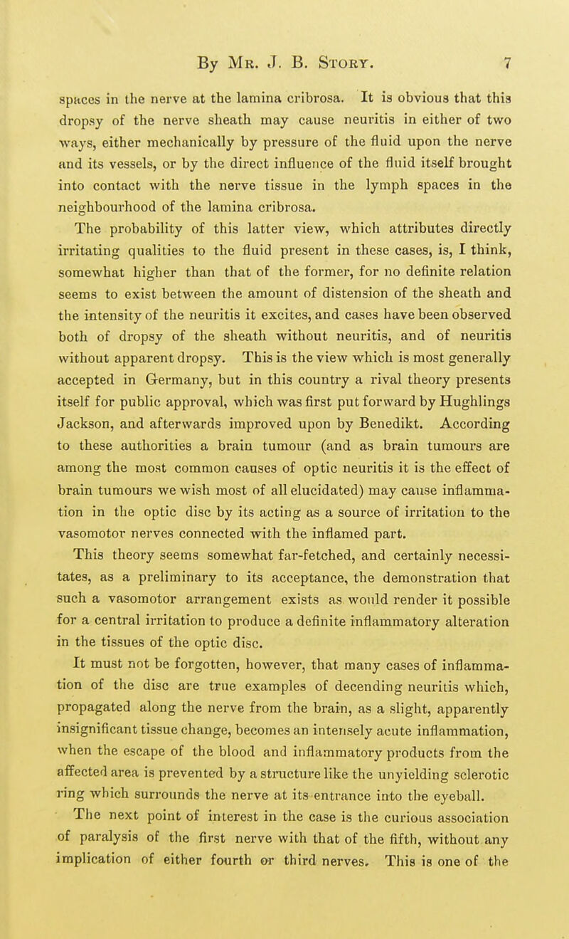 sptices in the nerve at the lamina cribrosa. It is obvious that this dropsy of the nerve sheath may cause neuritis in either of two ways, either mechanically by pressure of the fluid upon the nerve and its vessels, or by the direct influence of the fluid itself brought into contact with the nerve tissue in the lymph spaces in the neighbourhood of the lamina cribrosa. The probability of this latter view, which attributes directly irritating qualities to the fluid present in these cases, is, I think, somewhat higher than that of the former, for no definite relation seems to exist between the amount of distension of the sheath and the intensity of the neuritis it excites, and cases have been observed both of dropsy of the sheath without neuritis, and of neuritis without apparent dropsy. This is the view which is most generally accepted in Germany, but in this country a rival theory presents itself for public approval, which was first put forward by Hughlings Jackson, and afterwards improved upon by Benedikt. According to these authorities a brain tumour (and as brain tumours are among the most common causes of optic neuritis it is the effect of brain tumours we wish most of all elucidated) may cause inflamma- tion in the optic disc by its acting as a source of irritation to the vasomotor nerves connected with the inflamed part. This theory seems somewhat far-fetched, and certainly necessi- tates, as a preliminary to its acceptance, the demonstration that such a vasomotor arrangement exists as would render it possible for a central irritation to produce a definite inflammatory alteration in the tissues of the optic disc. It must not be forgotten, however, that many cases of inflamma- tion of the disc are true examples of decending neuritis which, propagated along the nerve from the brain, as a slight, apparently insignificant tissue change, becomes an intensely acute inflammation, when the escape of the blood and inflammatory products from the affected area is prevented by a structure like the unyielding sclerotic ring which surrounds the nerve at its entrance into the eyeball. The next point of interest in the case is the curious association of paralysis of the first nerve with that of the fifth, without any implication of either fourth or third nerves. This is one of the