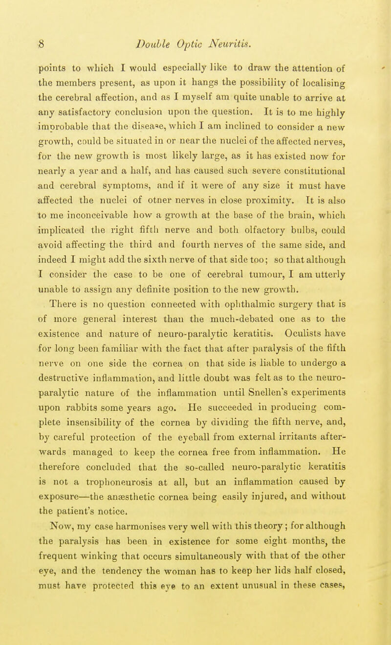 points to which I would especially like to draw the attention of the members present, as upon it hangs the possibility of localising the cerebral affection, and as I myself am quite unable to arrive at any satisfactory conclusion upon the question. It is to me highly imorobable that the disease, which I am inclined to consider a new growth, could be situated in or near the nuclei of the affected nerves, for the new growth is most likely large, as it has existed now for nearly a year and a half, and has caused such severe constitutional and cerebral symptoms, and if it were of any size it must have affected the nuclei of otner nerves in close proximity. It is also to me inconceivable how a growth at the base of the brain, which implicated the right fifth nerve and both olfactory bulbs, could avoid affecting the third and fourth nerves of the same side, and indeed I might add the sixth nerve of that side too; so that although I consider the case to be one of cerebral tumour, I ana utterly unable to assign any definite position to the new growth. There is no question connected with ophthalmic surgery that is of more general interest than the much-debated one as to the existence and nature of neuro-paralytic keratitis. Oculists have for long been familiar with the fact that after paralysis of the fifth nerve on one side the cornea on that side is liable to undergo a destructive inflammation, and little doubt was felt as to the neuro- paralytic nature of the inflammation until Snellen's experiments upon rabbits some years ago. He succeeded in producing com- plete insensibility of the cornea by dividing the fifth nerve, and, by careful protection of the eyeball from external irritants after- wards managed to keep the cornea free from inflammation. He therefore concluded that the so-called neuro-paralytic keratitis is not a trophoneurosis at all, but an inflammation caused by exposure—the anaesthetic cornea being easily injured, and without the patient's notice. Now, my case harmonises very well with this theory; for although the paralysis has been in existence for some eight months, the frequent winking that occurs simultaneously with that of the other eye, and the tendency the woman has to keep her lids half closed, must have protected this eve to an extent unusual in these cases,