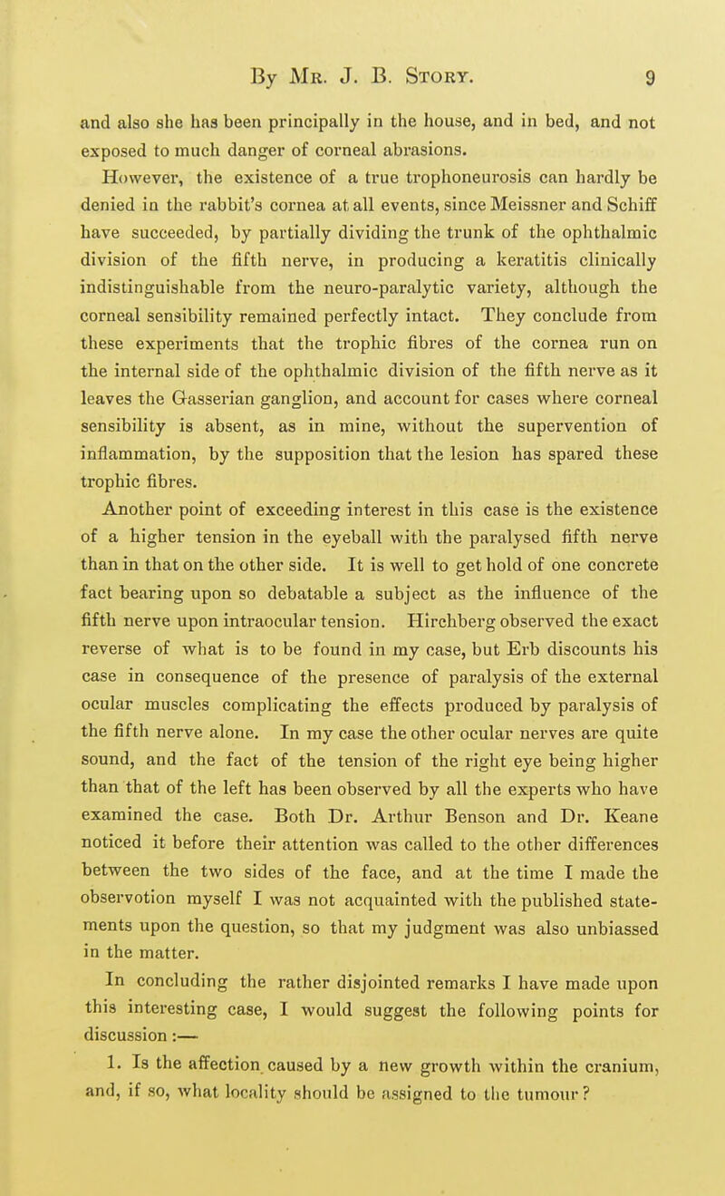 and also she has been principally in the house, and in bed, and not exposed to much danger of corneal abrasions. However, the existence of a true trophoneurosis can hardly be denied in the rabbit's cornea at all events, since Meissner and Schiff have succeeded, by partially dividing the trunk of the ophthalmic division of the fifth nerve, in producing a keratitis clinically indistinguishable from the neuro-paralytic variety, although the corneal sensibility remained perfectly intact. They conclude from these experiments that the trophic fibres of the cornea run on the internal side of the ophthalmic division of the fifth nerve as it leaves the Gasserian ganglion, and account for cases where corneal sensibility is absent, as in mine, without the supervention of inflammation, by the supposition that the lesion has spared these trophic fibres. Another point of exceeding interest in this case is the existence of a higher tension in the eyeball with the paralysed fifth nerve than in that on the other side. It is well to get hold of one concrete fact bearing upon so debatable a subject as the influence of the fifth nerve upon intraocular tension. Hirchberg observed the exact reverse of what is to be found in my case, but Erb discounts his case in consequence of the presence of paralysis of the external ocular muscles complicating the effects produced by paralysis of the fifth nerve alone. In my case the other ocular nerves are quite sound, and the fact of the tension of the right eye being higher than that of the left has been observed by all the experts who have examined the case. Both Dr. Arthur Benson and Dr. Keane noticed it before their attention was called to the other differences between the two sides of the face, and at the time I made the observotion myself I was not acquainted with the published state- ments upon the question, so that my judgment was also unbiassed in the matter. In concluding the rather disjointed remarks I have made upon this interesting case, I would suggest the following points for discussion:— 1. Is the affection caused by a new growth within the cranium, and, if so, what locality should be assigned to the tumour?