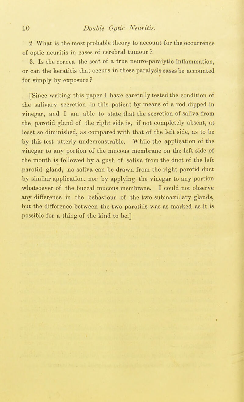 2 What is the most probable theory to account for the occurrence of optic neuritis in cases of cerebral tumour ? 3. Is the cornea the seat of a true neuro-paralytic inflammation, or can the keratitis that occurs in these paralysis cases be accounted for simply by exposure ? [Since writing this paper I have carefully tested the condition of the salivary secretion in this patient by means of a rod dipped in vinegar, and I am able to state that the secretion of saliva from the parotid gland of the right side is, if not completely absent, at least so diminished, as compared with that of the left side, as to be by this test utterly undemonstrable. While the application of the vinegar to any portion of the mucous membrane on the left side of the mouth is followed by a gush of saliva from the duct of the left parotid gland, no saliva can be drawn from the right parotid duct by similar application, nor by applying the vinegar to any portion whatsoever of the buccal mucous membrane. I could not observe any difference in the behaviour of the two submaxillary glands, but the difference between the two parotids was as mai-ked as it is possible for a thing of the kind to be.]