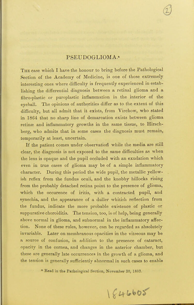 PSEUDOGLIOMA. The case which I have the honour to bring before the Pathological Section of the Academy of Medicine, is one of those extremely- interesting ones where difl&ciilty is frequently experienced in estab- lishing the differential diagnosis between a retinal glioma and a iibro-plastic or puroplastic inflammation in the interior of the eyeball. The opinions of authorities differ as to the extent of this difficulty, but all admit that it exists, from Virchow, who stated in 1864 that no sharp line of demarcation exists between glioma retinse and inflammatory growths in the same tissue, to Hirsch- berg, who admits that in some cases the diagnosis must remain, temporarily at least, uncertain. If the patient comes under observation while the media are still clear, the diagnosis is not exposed to the same difficulties as when the lens is opaque and the pupil occluded with an exudation which even in true cases of glioma may be of a simple inflammatory character. During this period the wide pupil, the metallic yellow- ish reflex from the fundus oculi, and the knobby hillocks rising from the probably detached retina point to the presence of glioma, which the occurence of iritis, with a contracted pupil, and synechia, and the appearance of a duller whitish reflection from the fundus, indicate the more probable existence of plastic or suppurative choroiditis. The tension, too, is of help, being generally above normal in glioma, and subnormal in the inflammatory affec- tion. None of these rules, however, can be regarded as absolutely invariable. Later on membranous opacities in the vitreous may be a source of confusion, in addition to the presence of cataract, opacity in the cornea, and changes in the anterior chamber, but these are generally late occurrences in the growth of a glioma, and the tension is generally sufficiently abnormal in such cases to enable • Read in the Pathological Section, November 30, 1883.