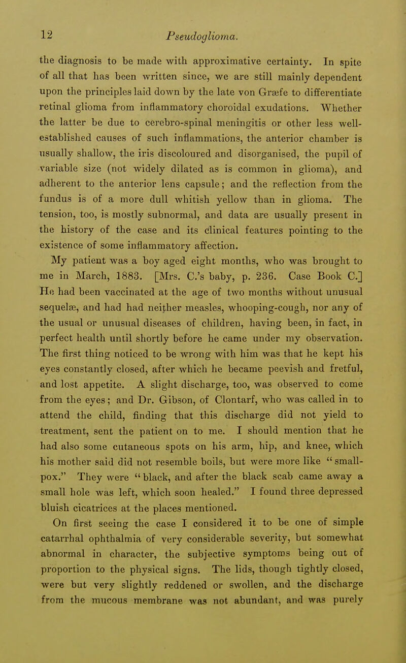 the diagnosis to be made with approximative certainty. In spite of all that has been written since, we are still mainly dependent upon the principles laid down by the late von Grsefe to differentiate retinal glioma from inflammatory choroidal exudations. Whether the latter be due to cerebro-spinal meningitis or other less well- established causes of such inflammations, the anterior chamber is usually shallow, the iris discoloured and disorganised, the pupil of variable size (not widely dilated as is common in glioma), and adherent to the anterior lens capsule; and the reflection from the fundus is of a more dull whitish yellow than in glioma. The tension, too, is mostly subnormal, and data are usually present in the history of the case and its clinical features pointing to the existence of some inflammatory affection. My patient was a boy aged eight months, who was brought to me in March, 1883. [Mrs. C.'s baby, p. 236. Case Book C] He had been vaccinated at the age of two months without unusual sequelas, and had had neither measles, whooping-cough, nor any of the usual or unusual diseases of children, having been, in fact, in perfect health until shortly before he came under my observation. The first thing noticed to be wrong with him was that he kept his eyes constantly closed, after which he became peevish and fretful, and lost appetite. A slight discharge, too, was observed to come from the eyes; and Dr. Gibson, of Clontarf, who was called in to attend the child, finding that this discharge did not yield to treatment, sent the patient on to me. I should mention that he had also some cutaneous spots on his arm, hip, and knee, which his mother said did not resemble boils, but were more like  small- pox. They were  black, and after the black scab came away a small hole was left, which soon healed. I found three depressed bluish cicatrices at the places mentioned. On first seeing the case I considered it to be one of simple catarrhal ophthalmia of very considerable severity, but somewhat abnormal in character, the subjective symptoms being out of proportion to the physical signs. The lids, though tightly closed, were but very slightly reddened or swollen, and the discharge from the mucous membrane was not abundant, and was purely