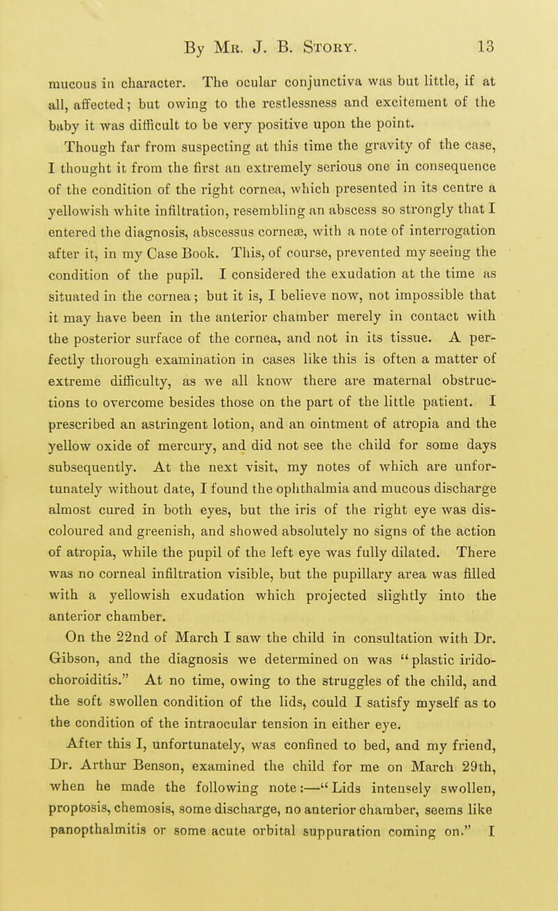 raucous in character. The ocular conjunctiva was but little, if at all, affected; but owing to the restlessness and excitement of the baby it was difficult to be very positive upon the point. Though far from suspecting at this time the gravity of the case, I thought it from the first an extremely serious one in consequence of the condition of the right cornea, which presented in its centre a yellowish white infiltration, resembling an abscess so strongly that I entered the diagnosis, abscessus cornese, with a note of interrogation after it, in my Case Book. This, of course, prevented my seeing the condition of the pupil. I considered the exudation at the time as situated in the cornea; but it is, I believe now, not impossible that it may have been in the anterior chamber merely in contact with the posterior surface of the cornea, and not in its tissue. A per- fectly thorough examination in cases like this is often a matter of extreme difficulty, as we all know there are maternal obstruc- tions to overcome besides those on the part of the little patient. I prescribed an astringent lotion, and an ointment of atropia and the yellow oxide of mercury, and did not see the child for some days subsequently. At the next visit, my notes of which are unfor- tunately without date, I found the ophthalmia and mucous discharge almost cured in both eyes, but the iris of the right eye was dis- coloured and greenish, and showed absolutely no signs of the action of atropia, while the pupil of the left eye was fully dilated. There was no corneal infiltration visible, but the pupillary area was filled with a yellowish exudation which projected slightly into the anterior chamber. On the 22nd of March I saw the child in consultation with Dr. Gibson, and the diagnosis we determined on was  plastic irido- choroiditis, At no time, owing to the struggles of the child, and the soft swollen condition of the lids, could I satisfy myself as to the condition of the intraocular tension in either eye. After this I, unfortunately, was confined to bed, and my friend. Dr. Arthur Benson, examined the child for me on March 29th, when he made the following note:— Lids intensely swollen, proptosis, chemosis, some discharge, no anterior chamber, seems like panopthalmitis or some acute orbital suppuration coming on. I