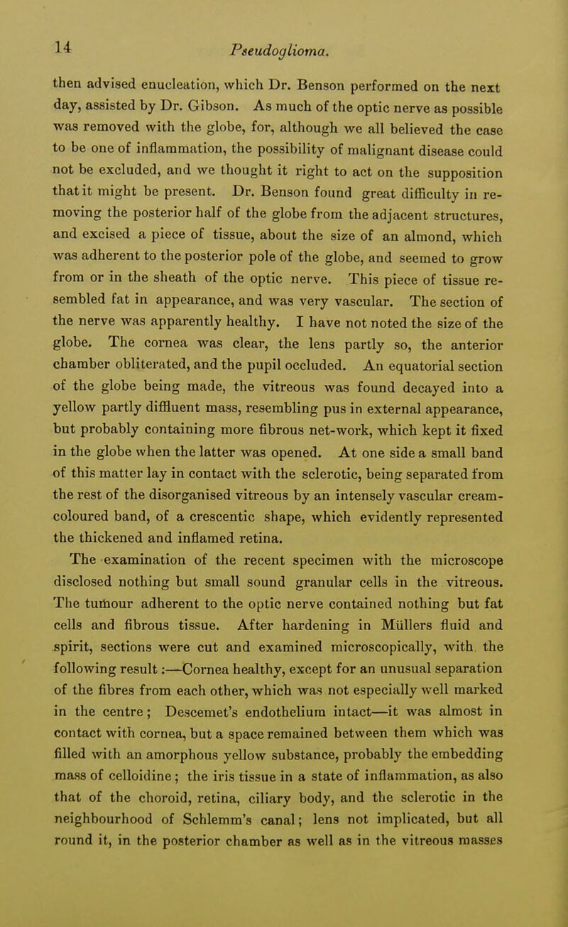 then advised enucleation, which Dr. Benson performed on the next day, assisted by Dr. Gibson. As much of the optic nerve as possible was removed with the globe, for, although we all believed the case to be one of inflammation, the possibility of malignant disease could not be excluded, and we thought it right to act on the supposition that it might be present. Dr. Benson found great difficulty in re- moving the posterior half of the globe from the adjacent structures, and excised a piece of tissue, about the size of an almond, which was adherent to the posterior pole of the globe, and seemed to grow from or in the sheath of the optic nerve. This piece of tissue re- sembled fat in appearance, and was very vascular. The section of the nerve was apparently healthy. I have not noted the size of the globe. The cornea was clear, the lens partly so, the anterior chamber obliterated, and the pupil occluded. An equatorial section of the globe being made, the vitreous was found decayed into a yellow partly diffluent mass, resembling pus in external appearance, but probably containing more fibrous net-work, which kept it fixed in the globe when the latter was opened. At one side a small band of this matter lay in contact with the sclerotic, being separated from the rest of the disorganised vitreous by an intensely vascular cream- coloured band, of a crescentic shape, which evidently represented the thickened and inflamed retina. The examination of the recent specimen with the microscope disclosed nothing but small sound granular cells in the vitreous. The tumour adherent to the optic nerve contained nothing but fat cells and fibrous tissue. After hardening in Mullers fluid and spirit, sections were cut and examined microscopically, with the following result:—Cornea healthy, except for an unusual separation of the fibres from each other, which was not especially well marked in the centre; Descemet's endothelium intact—it was almost in contact with cornea, but a space remained between them which was filled with an amorphous yellow substance, probably the embedding mass of celloidine; the iris tissue in a state of inflammation, as also that of the choroid, retina, ciliary body, and the sclerotic in the neighbourhood of Schlemm's canal; lens not implicated, but all round it, in the posterior chamber as well as in the vitreous masses