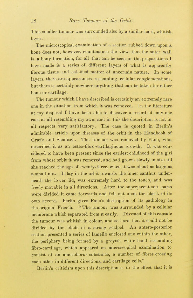 This smaller tumour was surrounded also by a similar hard, whitish layer. The microscopical examination of a section rubbed down upon a hone does not, however, countenance the view that the outer wall is a bony formation, for all that can be seen in the preparations I have made is a series of different layers of what is apparently fibrous tissue and calcified matter of uncertain nature. In some layers there are appearances resembling cellular conglomerations, but there is certainly nowhere anything that can be taken for either bone or cartilage. The tumour which I have described is certainly an extremely rare one in the situation from which it was removed. In the literature at my disposal I have been able to discover a record of only one case at all resembling my own, and in this the description is not in all respects very satisfactory. The case is quoted in Berlin's admirable article upon diseases of the orbit in the Handbook of Graefe and Ssemisch. The tumour was removed by Fano, who described it as an osteo-fibro-cartilaginous growth. It was con- sidered to have been present since the earliest childhood of the girl from whose orbit it was removed, and had grown slowly in size till she reached the age of twenty-three, when it was about as large as a small nut. It lay in the orbit towards the inner canthus under- neath the lower lid, was extremely hard to the touch, and was freely movable in all directions. After the superjacent soft parts were divided it came forwards and fell out upon the cheek of its own accord. Berlin gives Fano's description of its pathology in the original French.  The tumour was surrounded by a cellular membrane which separated from it easily. Divested of this capsule the tumour was whitish in colour, and so hard that it could not be divided by the blade of a strong scalpel. An antero-posterior section presented a series of lamellffi enclosed one within the other, the periphery being formed by a greyish white band resembling fibro-cartilage, which appeared on microscopical examination to consist of an amorphorus substance, a number of fibres crossing each other in different directions, and cartilage cells. Berlin's criticism upon this description is to the effect that it is