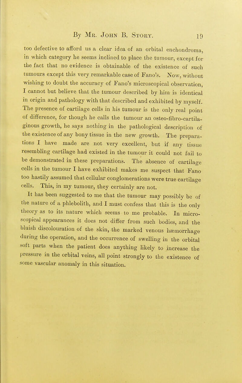 too defective to aiford us a clear idea of an orbital enchondroma, in which category he seems inclined to place the tumour, except for the fact that no evidence is obtainable of the existence of such tumoui'S except this very remarkable case of Fano's. Now, without wishing to doubt the accuracy of Fano's microscopical observation, I cannot but believe that the tumour described by him is identical in origin and pathology with that described and exhibited by myself. The presence of cartilage cells in his tumour is the only real point of difference, for though he calls the tumour an osteo-fibro-cartila- ginous growth, he says nothing in the pathological description of the existence of any bony tissue in the new growth. The prepara- tions I have made are not very excellent, but if any tissue resembling cartilage had existed in the tumour it could not fail to be demonstrated in these preparations. The absence of cartilage cells in the tumour I have exhibited makes me suspect that Fano too hastily assumed that cellular conglomerations were true cartilage cells. This, in my tumour, they certainly are not. It has been suggested to me that the tumour may possibly be of the nature of a phlebolith, and I must confess that this is the only theory as to its nature vs^hich seems to me probable. In micro- scopical appearances it does not differ from such bodies, and the bluish discolouration of the skin, the marked venous hemorrhage during the operation, and the occurrence of swelling in the orbital soft parts when the patient does anything likely to increase the pressure in the orbital veins, all point strongly to the existence of some vascular anomaly in this situation.