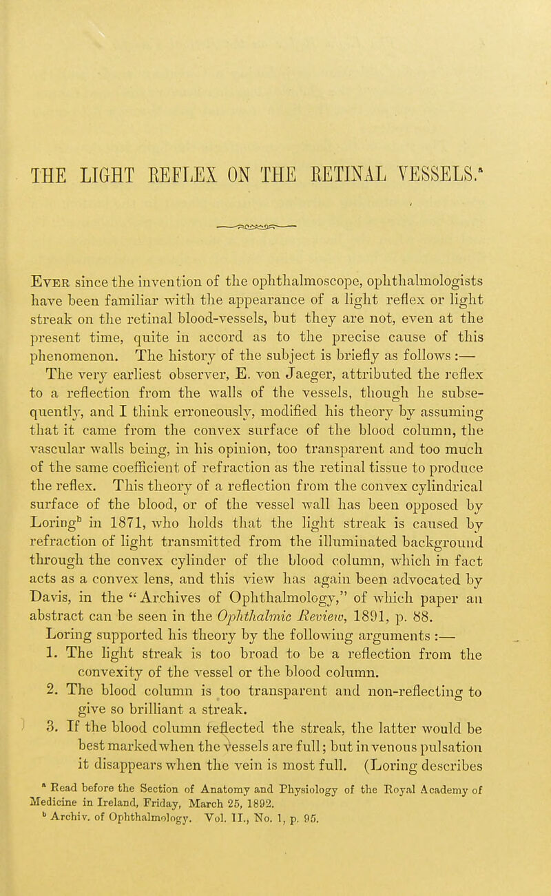 THE LIGHT EEFLEX ON THE RETINAL VESSELS. Ever since the invention of the ophthahnoscope, ophthahnologists have been familiar with the appearance of a light reflex or light streak on the retinal blood-vessels, but they are not, even at the present time, quite in accord as to the precise cause of this phenomenon. The history of the subject is briefly as follows:— The very earliest observer, E. von Jaeger, attributed the reflex to a reflection from the walls of the vessels, though he subse- quently, and I think erroneously, modified his theory by assuming that it came from the convex surface of the blood column, the vascular walls being, in his opinion, too transparent and too much of the same coefficient of refraction as the retinal tissue to produce the reflex. This theory of a reflection from the convex cylindrical surface of the blood, or of the vessel wall has been opposed by Loring* in 1871, who holds that the light streak is caused by refraction of light transmitted fi'om the illuminated background through the convex cylinder of the blood column, which in fact acts as a convex lens, and this view has again been advocated by Davis, in the  Archives of Ophthalmology, of which paper an abstract can be seen in the Ophthalmic Review, 1891, p. 88. Loring supported his theory by the following arguments :— 1. The light streak is too broad to be a reflection from the convexity of the vessel or the blood column. 2. The blood column is too transparent and non-reflecting to give so brilliant a streak. 3. If the blood column l^eflected the streak, the latter would be best marked when the vessels are full; but in venous pulsation it disappears when the vein is most full. (Loring describes * Read before the Section of Anatomy and Physiology of the Eoyal Academy of Medicine in Ireland, Friday, March 25, 1892. Archiv. of Ophthalmology. Vol. 11., No. 1, p. <^!j.