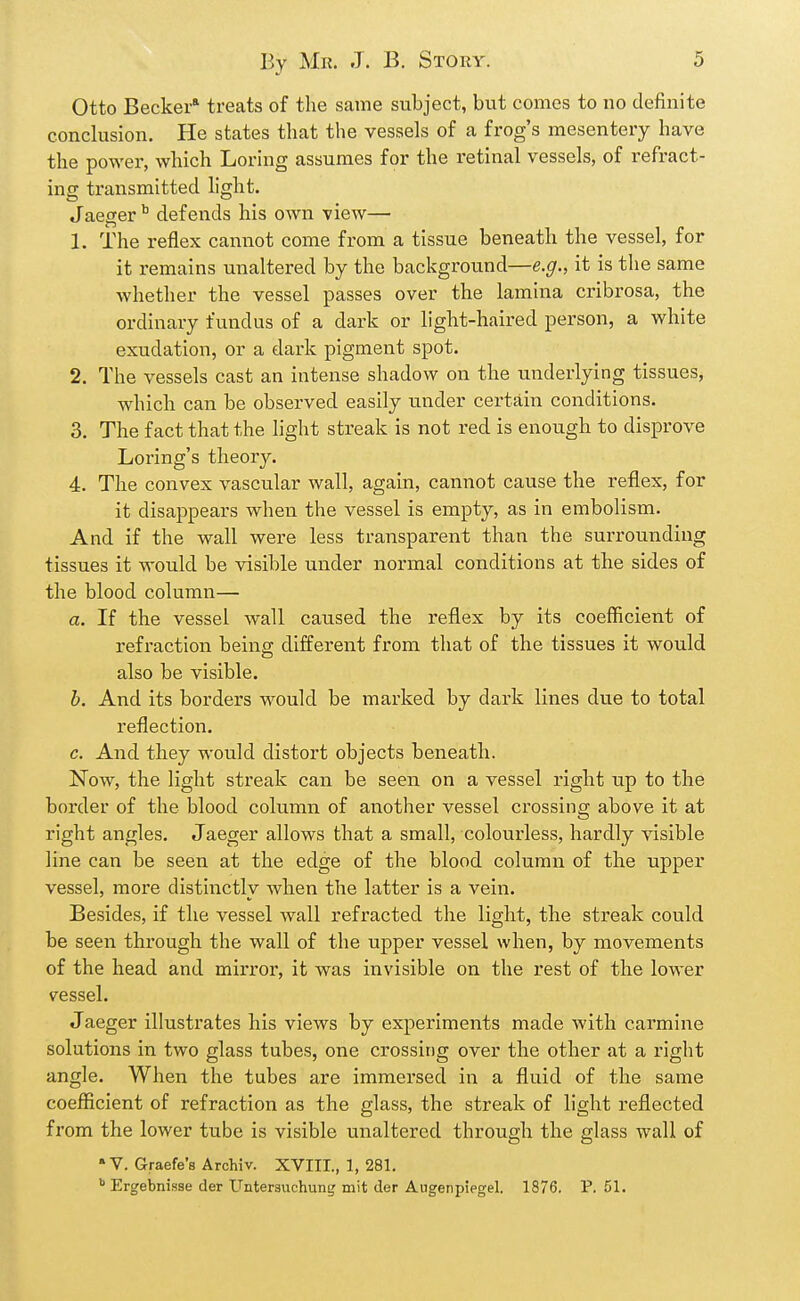 Otto Becker* treats of the same subject, but comes to no definite conclusion. He states that the vessels of a frog's mesentery have the power, which Loring assumes for the retinal vessels, of refract- ing transmitted light. Jaeger ^ defends his own view— 1. The reflex cannot come from a tissue beneath the vessel, for it remains unaltered by the background—e.g., it is the same Avhether the vessel passes over the lamina cribrosa, the ordinary fundus of a dark or light-haired person, a white exudation, or a dark pigment spot. 2. The vessels cast an intense shadow on the underlying tissues, which can be observed easily imder certain conditions. 3. The fact that the light streak is not red is enough to disprove Loring's theory. 4. The convex vascular wall, again, cannot cause the reflex, for it disappears when the vessel is empty, as in embolism. And if the wall were less transparent than the surrounding tissues it would be visible under normal conditions at the sides of the blood column— a. If the vessel wall caused the reflex by its coefficient of refractioia beina; different from that of the tissues it would also be visible. b. And its borders M^ould be marked by dark lines due to total reflection. c. And they would distort objects beneath. Now, the light streak can be seen on a vessel right up to the border of the blood column of another vessel crossing above it at right angles. Jaeger allows that a small, colourless, hardly visible line can be seen at the edge of the blood column of the upper vessel, more distinctly when the latter is a vein. Besides, if the vessel wall refracted the light, the streak could be seen through the wall of the upper vessel when, by movements of the head and mirror, it was invisible on the rest of the lower vessel. Jaeger illustrates his views by experiments made with carmine solutions in two glass tubes, one crossing over the other at a right angle. When the tubes are immersed in a fluid of the same coefficient of refraction as the glass, the streak of light reflected from the lower tube is visible unaltered through the glass wall of » V. Graefe's Archiv. XVIII., 1, 281, ^ Ergebnisse der Unterauchung mit der Augenpiegel. 1876. P. 51.