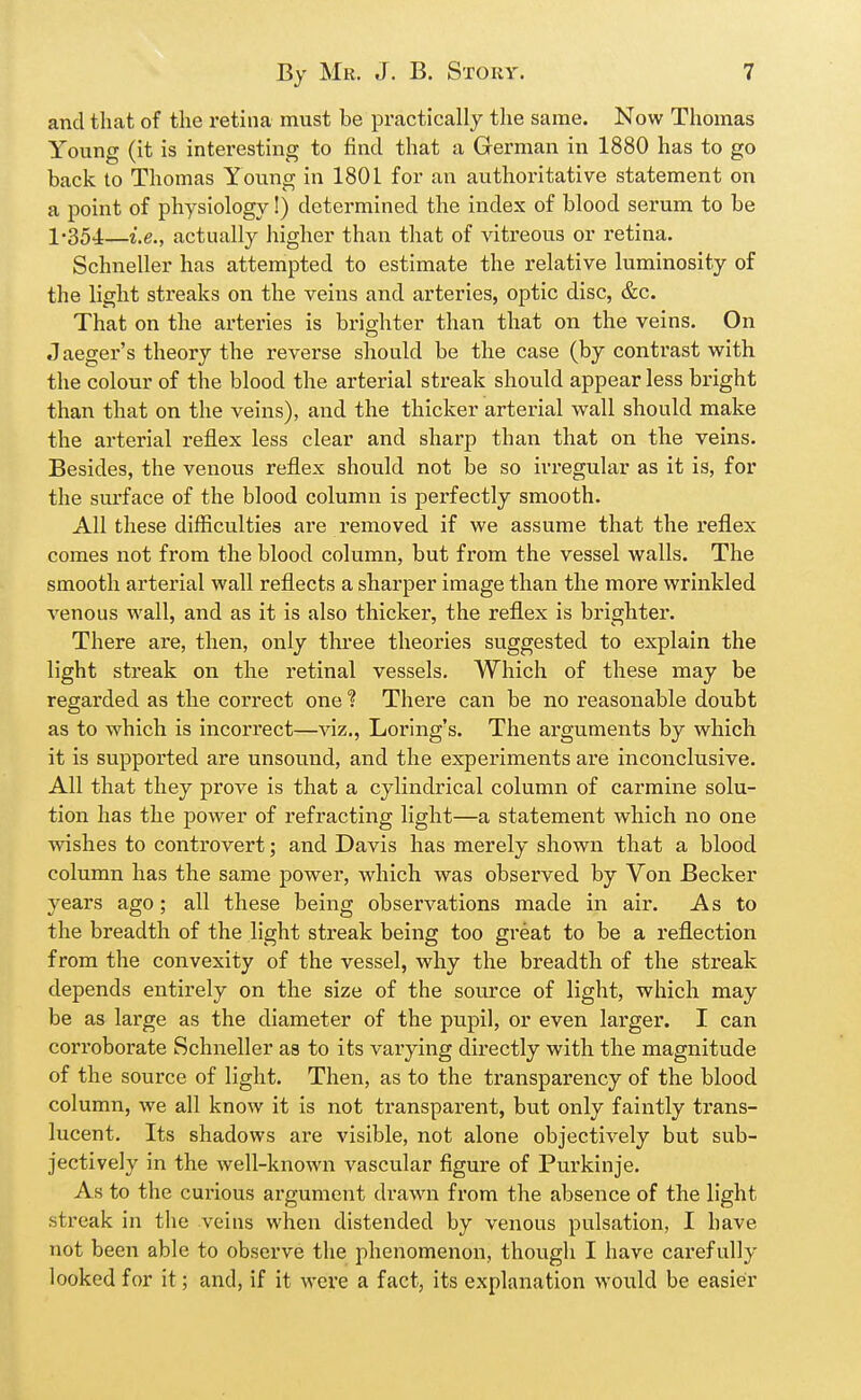 and that of the retina must be practically the same. Now Thomas Young (it is interesting to find that a German in 1880 has to go back to Thomas Young in 1801 for an authoritative statement on a point of physiology!) determined the index of blood serum to be 1-354.—i.e., actually higher than that of vitreous or retina. Schneller has attempted to estimate the relative luminosity of the light streaks on the veins and arteries, optic disc, &c. That on the arteries is brighter than that on the veins. On Jaeger's theory the reverse should be the case (by contrast with the colour of the blood the arterial streak should appear less bright than that on the veins), and the thicker arterial wall should make the arterial reflex less clear and sharp than that on the veins. Besides, the venous reflex should not be so irregular as it is, for the surface of the blood column is perfectly smooth. All these difficulties are removed if we assume that the reflex comes not from the blood column, but from the vessel walls. The smooth arterial wall reflects a sharper image than the more wrinkled venous wall, and as it is also thicker, the reflex is brighter. There ai'e, then, only three theories suggested to explain the light streak on the retinal vessels. Which of these may be regarded as the correct one ? There can be no I'easonable doubt as to which is incorrect—viz., Lox'ing's. The arguments by which it is supported are unsound, and the experiments are inconclusive. All that they prove is that a cylindrical column of carmine solu- tion has the power of refracting light—a statement which no one washes to controvert; and Davis has merely shown that a blood column has the same power, which was observed by Von Becker years ago; all these being observations made in air. As to the breadth of the light streak being too great to be a reflection from the convexity of the vessel, why the breadth of the streak depends entirely on the size of the source of light, which may be aa large as the diameter of the pupil, or even larger. I can corroborate Schneller as to its varying directly with the magnitude of the source of light. Then, as to the transparency of the blood column, we all know it is not transparent, but only faintly trans- lucent. Its shadows are visible, not alone objectively but sub- jectively in the well-known vascular figure of Purkinje. As to the curious argument drawn from the absence of the light streak in the veins when distended by venous pulsation, I have not been able to observe the phenomenon, though I have carefully looked for it; and, if it were a fact, its explanation would be easier