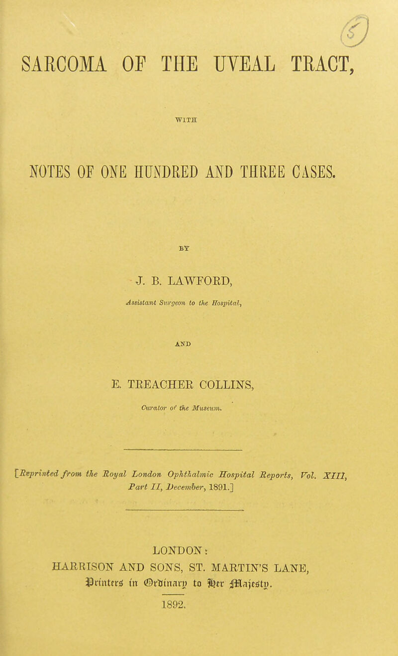 SARCOMA OF THE UVEAL TRACT, WITH NOTES OF ONE HUNDRED AND THREE CASES. BY J. B. LAWFOED, Assistant Surgeon to the Hospital, AND E. TEEACHER COLLINS, Curator of the Museuin. [^Reprinted from the Royal London Ophthalmic Mospiial Reports, Vol. XIII, Part II, December, 1891.] LONDON: HARRISON AND SONS, ST. MARTIN'S LANE, 33nnttr;g m ©rUtnnn) to fl^ct iffltajtsitt). 1892,