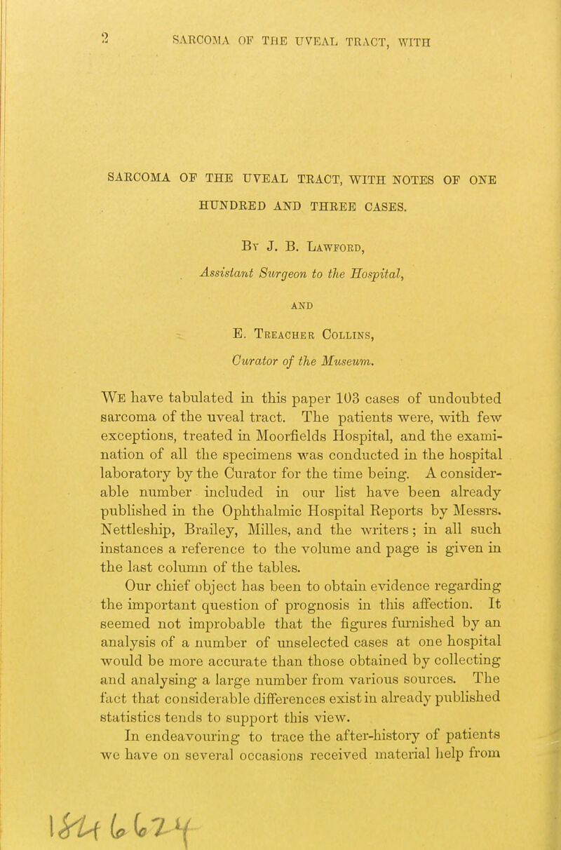 SARCOMA OF THE UVEAL TRACT, WITH NOTES OP ONE HUNDRED AND THREE CASES. By J, B. Lawford, Assistant Surgeon to the Hospital, AND E. Treacher Collins, Curator of the Museum. We liave tabulated in this paper 103 cases of undoubted sarcoma of the uveal tract. The patients were, with few exceptions, treated in Moorfields Hospital, and the exami- nation of all the specimens was conducted in the hospital laboratory by the Curator for the time being. A consider- able number included in our list have been already published in the Ophthalmic Hospital Reports by Messrs. Nettleship, BraHey, Milles, and the writers; in all such instances a reference to the volume and page is given in the last column of the tables. Our chief object has been to obtain evidence regarding the important question of prognosis in this affection. It seemed not improbable that the figures fm-nished by an analysis of a number of unselected cases at one hospital would be more accurate than those obtained by collecting and analysing a large number from various sources. The fact that considerable differences exist in already published statistics tends to support this view. In endeavouring to trace the after-history of patients we have on several occasions received material help from