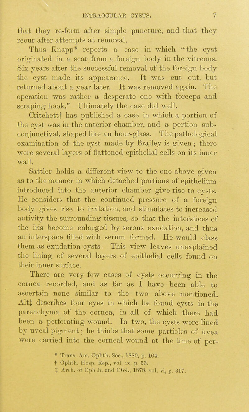 that they re-form after simple puncture, and that they recur after attempts at removal. Thus Knapp* reports a case in which the cyst originated in a scar from a foreign body in the vitreous. Six years after the successful removal of the foreign body the cyst made its appearance. It was cut out, but returned about a year later. It was removed again. The operation was rather a desperate one with forceps and scraping hook. Ultimately the case did well. Critchettf has published a case in which a portion of the cyst was in the anterior chamber, and a portion sub- conjunctival, shaped like an hour-glass. The pathological examination of the cyst made by Brailey is given ; there were several layers of flattened epithelial cells on its inner wall. Sattler holds a different view to the one above given as to the manner in which detached portions of epithelium introduced into the anterior chamber give rise to cysts. He considers that the continued pressure of a foreign body gives rise to irritation, and stimulates to increased activity the surrounding tissues, so that the interstices of the iris become enlarged by serous exudation, and thus an interspace filled with serum formed. He would class them as exudation cysts., This view leaves unexplained the lining of several layers of epithelial cells found on their inner surface. There are very few cases of cysts occurring in the cornea recorded, and as far as 1 have been able to ascertain none similar to the two above mentioned. AltJ describes four eyes in which he found cysts in the parenchyma of the cornea, in all of which there had been a perforating wound. In two, the cysts were lined by uveal pigment; he thinks that some particles of uvea were carried into the corneal wound at the time of per- * Trans. Am. Ophth. Soc, 1880, p. 104. t Ophth. Uosp. Rep., vol. ix, p. 53. X Arch, of Oph ,h. and Otol., 1878, vol. vi, ji, 817.