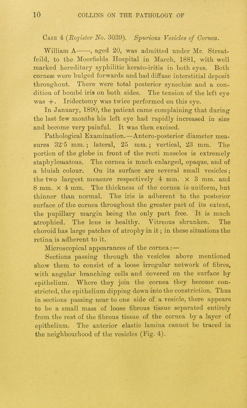 Case 4 (Register No. 3039). Spurious Vesicles of Cornea. William A , aged 20, was admitted under Mr. Streat- feild, to the Moorfields Hospital in March, 1881, with well marked hereditary syphilitic kerato-iritis in both eyes. Both cornese were bulged forwards and had diffuse interstitial deposit throughout. There were total posterior synechise and a con- dition of bombe iris on both sides. The tension of the left eye was +. Iridectomy was twice performed on this eye. In January, 1890, the patient came complaining that during the last few months his left eye had rapidly increased in size and become very painful. It was then excised. Pathological Examination.—Antero-posterior diameter mea- sures 32*5 mm. ; lateral, 25 mm.; vertical, 23 mm. The portion of the globe in front of the recti muscles is extremely staphylomatous. The cornea is much enlarged, opaque, and of a bluish colour. On its surface are several small vesicles; the two largest measure respectively 4 mm. X 3 mm. and 8 mm. X 4 mm. The thickness of the cornea is uniform, but thinner than normal. The iris is adherent to the posterior surface of the cornea throughout the greater part of its extent, the pupillary margin being the only part free. It is much atrophied. The lens is healthy. Vitreous shrunken. The choroid has large patches of atrophy in it; in these situations the retina is adherent to it. Microscopical appearances of the cornea:— Sections passing through the vesicles above mentioned show them to consist of a loose irregular network of fibres, with angular branching cells and covered on the surface by epithelium. Where they join the cornea they become con- stricted, the epithelium dipping down into the constriction. Thus in sections passing near to one side of a vesicle, there appears to be a small mass of loose fibrous tissue separated entirely from the rest of the fibrous tissue of the cornea by a layer of epithelium. The anterior elastic lamina cannot be traced in the neighbourhood of the vesicles (Fig. 4).